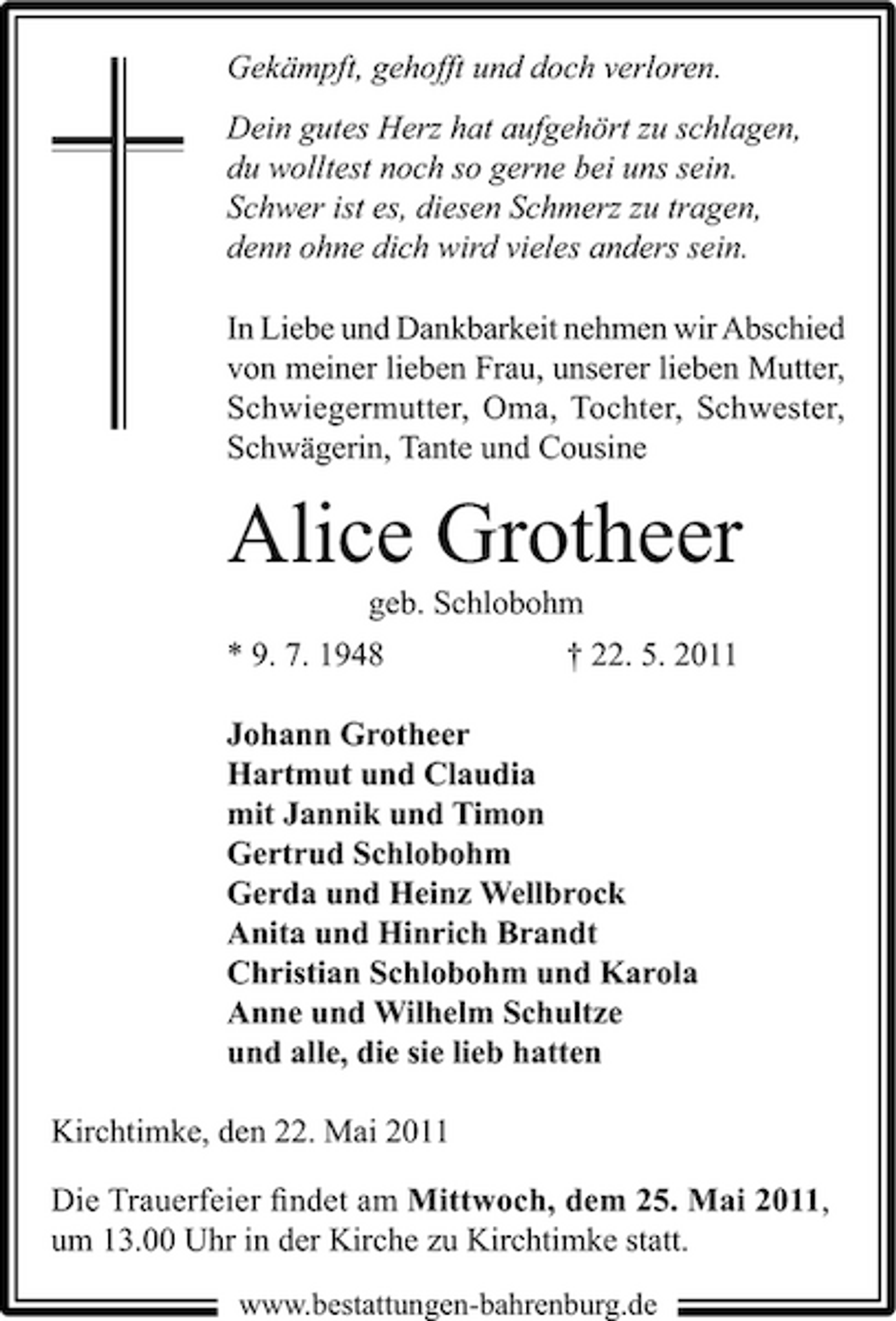 <p>Gekämpft, gehofft und doch verloren. Dein gutes Herz hat aufgehört zu schlagen, du wolltest noch so gerne bei uns sein. Schwer ist es, diesen Schmerz zu tragen, denn ohne dich wird vieles anders sein. In Liebe und Dankbarkeit nehmen wir Abschied von meiner lieben Frau, unserer lieben Mutter, Schwiegermutter, Oma, Tochter, Schwester, Schwägerin, Tante und Cousine</p><p>Alice Grotheer<br />geb. Schlobohm * 9. 7. 1948 † 22. 5. 2011 Johann Grotheer Hartmut und Claudia mit Jannik und Timon Gertrud Schlobohm Gerda und Heinz Wellbrock Anita und Hinrich Brandt Christian Schlobohm und Karola Anne und Wilhelm Schultze und alle, die sie lieb hatten Kirchtimke, den 22. Mai 2011 Die Trauerfeier ﬁndet am Mittwoch, dem 25. Mai 2011, um 13.00 Uhr in der Kirche zu Kirchtimke statt.<br />www.bestattungen-bahrenburg.de</p>