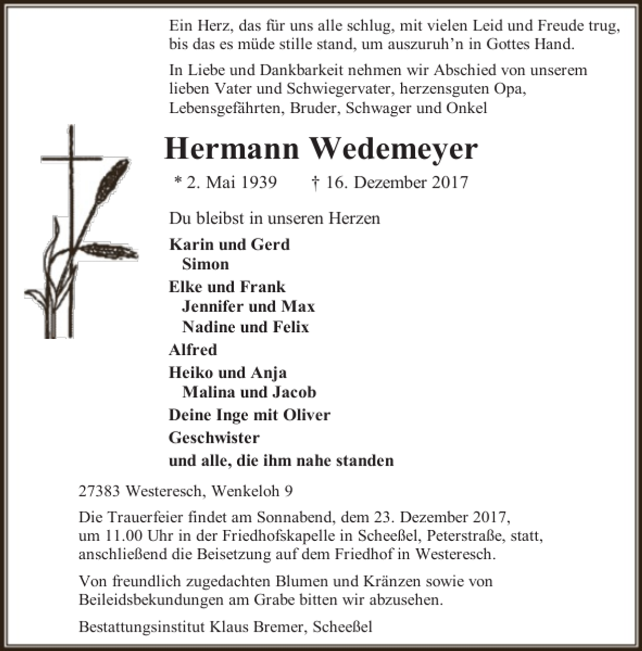 <p>Ein Herz, das für uns alle schlug, mit vielen Leid und Freude trug,<br />bis das es müde stille stand, um auszuruh’n in Gottes Hand.<br />In Liebe und Dankbarkeit nehmen wir Abschied von unserem<br />lieben Vater und Schwiegervater, herzensguten Opa,<br />Lebensgefährten, Bruder, Schwager und Onkel</p><p>Hermann Wedemeyer<br />* 2. Mai 1939</p><p>† 16. Dezember 2017</p><p>Du bleibst in unseren Herzen<br />Karin und Gerd<br />Simon<br />Elke und Frank<br />Jennifer und Max<br />Nadine und Felix<br />Alfred<br />Heiko und Anja<br />Malina und Jacob<br />Deine Inge mit Oliver<br />Geschwister<br />und alle, die ihm nahe standen<br />27383 Westeresch, Wenkeloh 9<br />Die Trauerfeier findet am Sonnabend, dem 23. Dezember 2017,<br />um 11.00 Uhr in der Friedhofskapelle in Scheeßel, Peterstraße, statt,<br />anschließend die Beisetzung auf dem Friedhof in Westeresch.<br />Von freundlich zugedachten Blumen und Kränzen sowie von<br />Beileidsbekundungen am Grabe bitten wir abzusehen.<br />Bestattungsinstitut Klaus Bremer, Scheeßel</p>