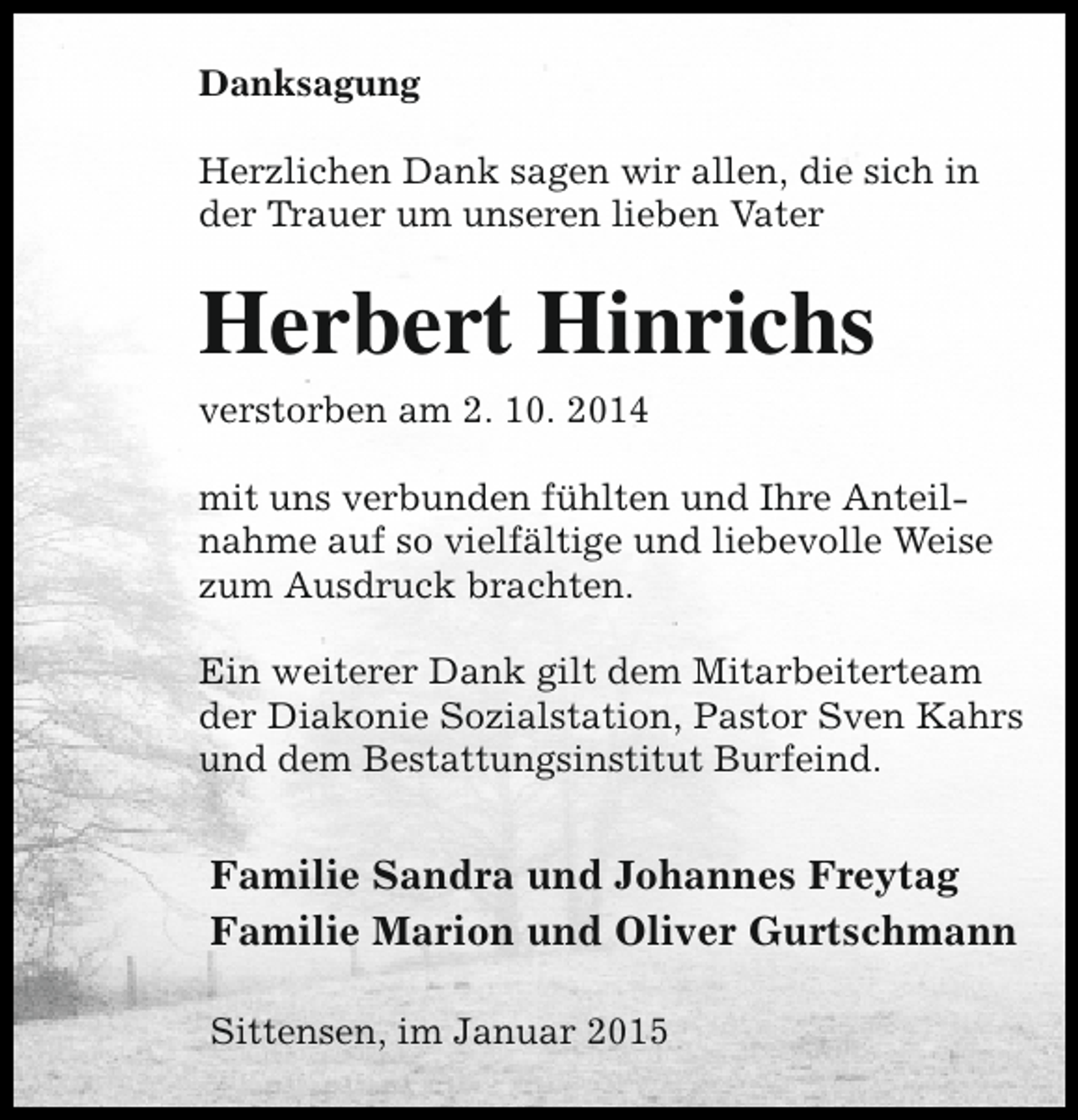 <p>Danksagung<br />Herzlichen Dank sagen wir allen, die sich in<br />der Trauer um unseren lieben Vater</p><p>Herbert Hinrichs<br />verstorben am 2. 10. 2014<br />mit uns verbunden fühlten und Ihre Anteilnahme auf so vielfältige und liebevolle Weise<br />zum Ausdruck brachten.<br />Ein weiterer Dank gilt dem Mitarbeiterteam<br />der Diakonie Sozialstation, Pastor Sven Kahrs<br />und dem Bestattungsinstitut Burfeind.</p><p>Familie Sandra und Johannes Freytag<br />Familie Marion und Oliver Gurtschmann<br />Sittensen, im Januar 2015</p>