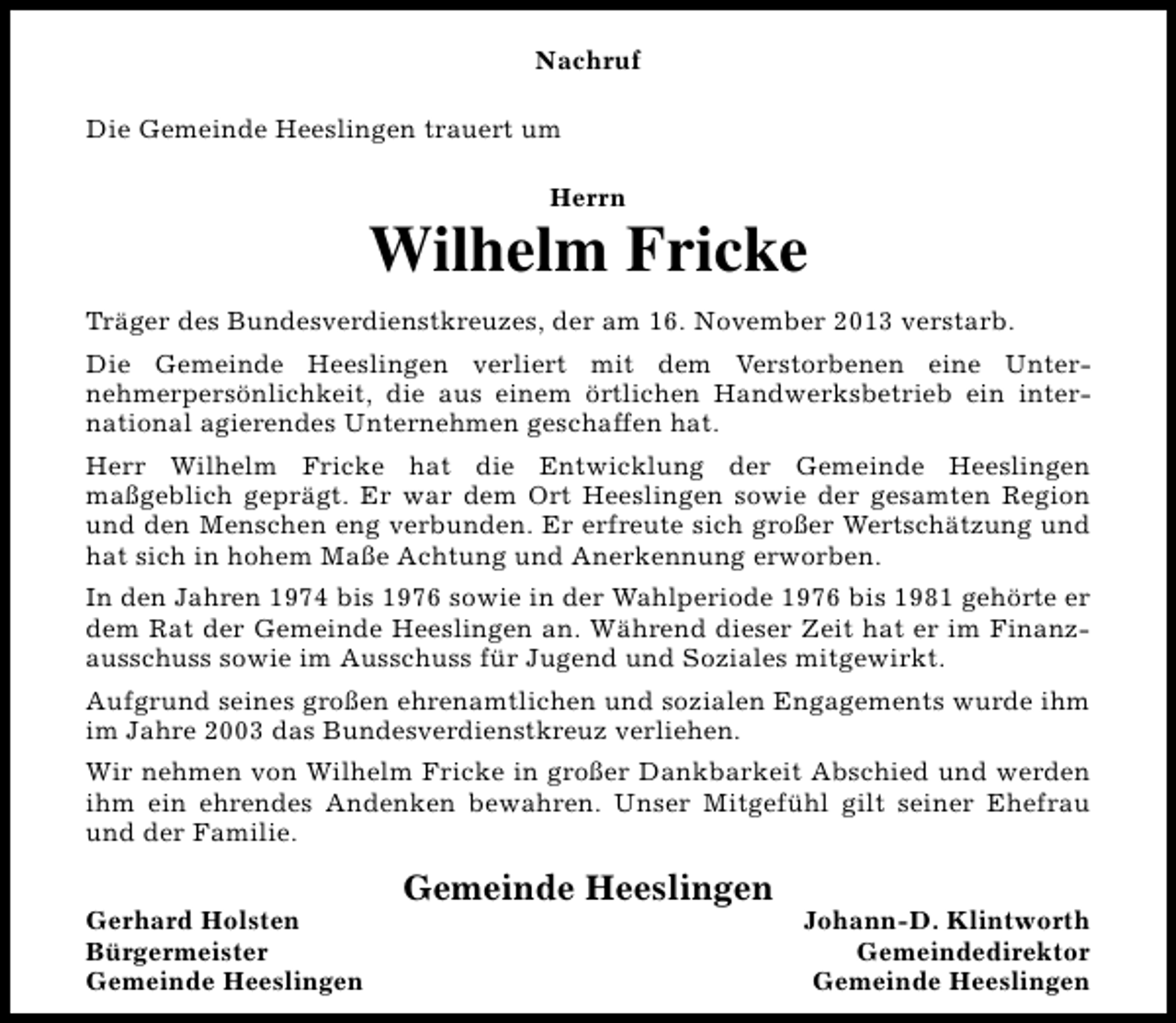 <p>Nachruf<br />Die Gemeinde Heeslingen trauert um<br />Herrn</p><p>Wilhelm Fricke<br />Träger des Bundesverdienstkreuzes, der am 16. November 2013 verstarb.<br />Die Gemeinde Heeslingen verliert mit dem Verstorbenen eine Unternehmerpersönlichkeit, die aus einem örtlichen Handwerksbetrieb ein international agierendes Unternehmen geschaffen hat.<br />Herr Wilhelm Fricke hat die Entwicklung der Gemeinde Heeslingen<br />maßgeblich geprägt. Er war dem Ort Heeslingen sowie der gesamten Region<br />und den Menschen eng verbunden. Er erfreute sich großer Wertschätzung und<br />hat sich in hohem Maße Achtung und Anerkennung erworben.<br />In den Jahren 1974 bis 1976 sowie in der Wahlperiode 1976 bis 1981 gehörte er<br />dem Rat der Gemeinde Heeslingen an. Während dieser Zeit hat er im Finanzausschuss sowie im Ausschuss für Jugend und Soziales mitgewirkt.<br />Aufgrund seines großen ehrenamtlichen und sozialen Engagements wurde ihm<br />im Jahre 2003 das Bundesverdienstkreuz verliehen.<br />Wir nehmen von Wilhelm Fricke in großer Dankbarkeit Abschied und werden<br />ihm ein ehrendes Andenken bewahren. Unser Mitgefühl gilt seiner Ehefrau<br />und der Familie.<br />Gerhard Holsten<br />Bürgermeister<br />Gemeinde Heeslingen</p><p>Gemeinde Heeslingen</p><p>Johann-D. Klintworth<br />Gemeindedirektor<br />Gemeinde Heeslingen</p>