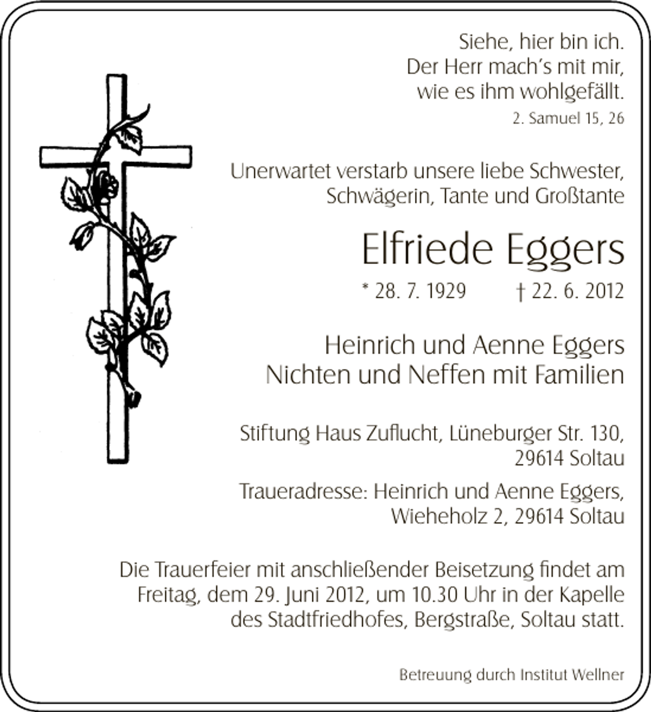 <p>Siehe, hier bin ich.<br />Der Herr mach’s mit mir,<br />wie es ihm wohlgefällt.<br />2. Samuel 15, 26</p><p>Unerwartet verstarb unsere liebe Schwester,<br />Schwägerin, Tante und Großtante</p><p>Elfriede Eggers<br />* 28. 7. 1929</p><p>† 22. 6. 2012</p><p>Heinrich und Aenne Eggers<br />Nichten und Neffen mit Familien<br />Stiftung Haus Zuﬂucht, Lüneburger Str. 130,<br />29614 Soltau<br />Traueradresse: Heinrich und Aenne Eggers,<br />Wieheholz 2, 29614 Soltau<br />Die Trauerfeier mit anschließender Beisetzung ﬁndet am<br />Freitag, dem 29. Juni 2012, um 10.30 Uhr in der Kapelle<br />des Stadtfriedhofes, Bergstraße, Soltau statt.<br />Betreuung durch Institut Wellner</p>
