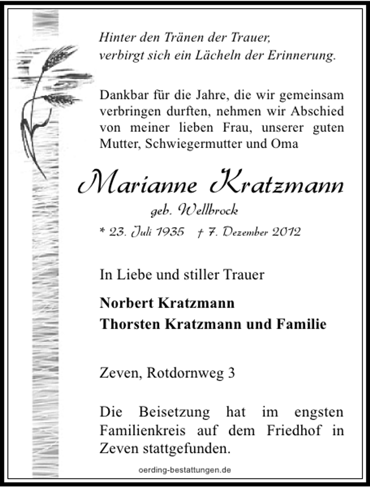 <p>Hinter den Tränen der Trauer,<br />verbirgt sich ein Lächeln der Erinnerung.<br />Dankbar für die Jahre, die wir gemeinsam<br />verbringen durften, nehmen wir Abschied<br />von meiner lieben Frau, unserer guten<br />Mutter, Schwiegermutter und Oma</p><p>Marianne Kratzmann<br />geb. Wellbrock</p><p>* 23. Juli 1935 † 7. Dezember 2012</p><p>In Liebe und stiller Trauer<br />Norbert Kratzmann<br />Thorsten Kratzmann und Familie<br />Zeven, Rotdornweg 3<br />Die Beisetzung hat im engsten<br />Familienkreis auf dem Friedhof in<br />Zeven stattgefunden.<br />oerding-bestattungen.de</p>