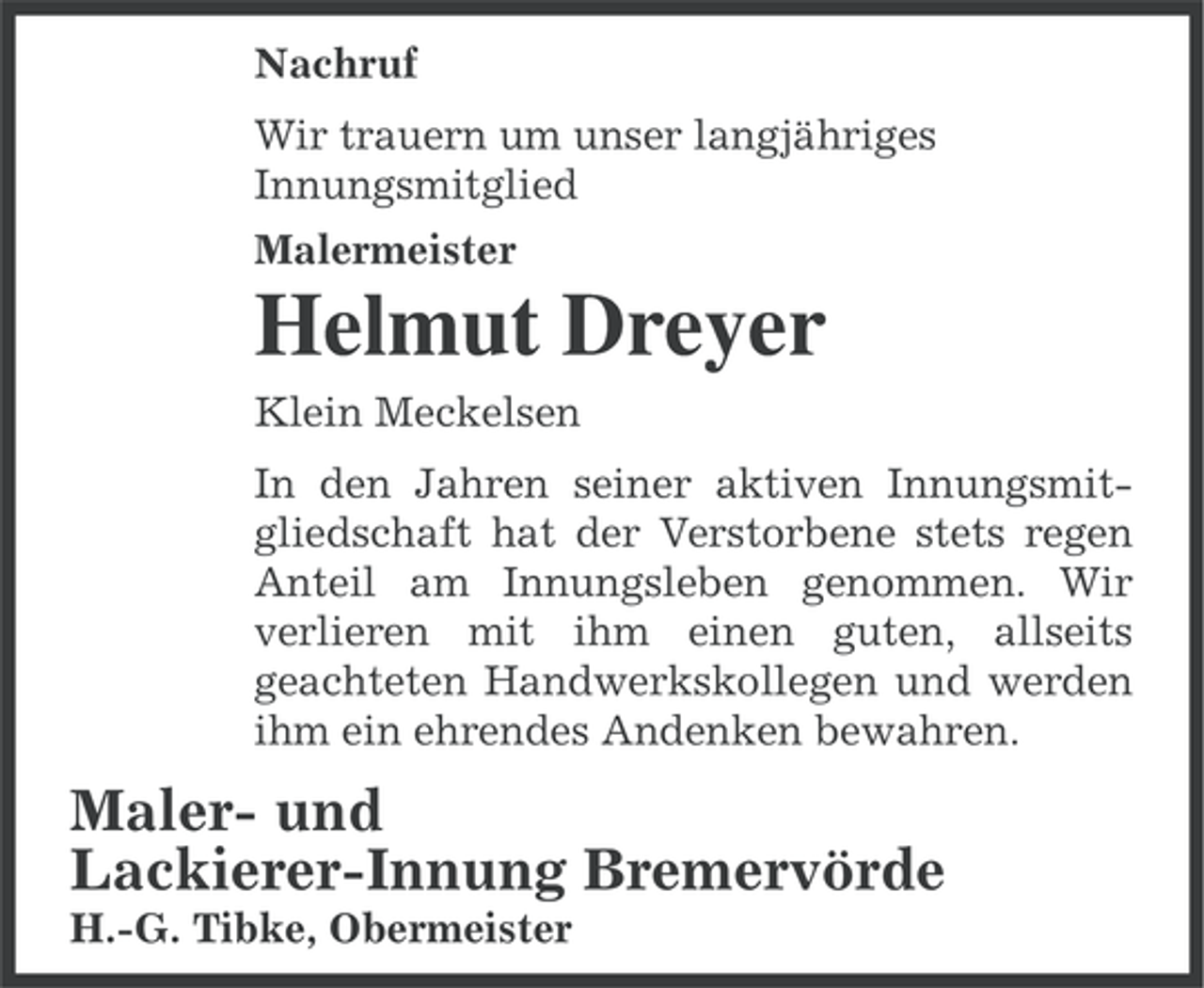 <p>Nachruf<br />Wir trauern um unser langjähriges<br />Innungsmitglied<br />Malermeister</p><p>Helmut Dreyer<br />Klein Meckelsen<br />In den Jahren seiner aktiven Innungsmitgliedschaft hat der Verstorbene stets regen<br />Anteil am Innungsleben genommen. Wir<br />verlieren mit ihm einen guten, allseits<br />geachteten Handwerkskollegen und werden<br />ihm ein ehrendes Andenken bewahren.</p><p>Maler- und<br />Lackierer-Innung Bremervörde<br />H.-G. Tibke, Obermeister</p>