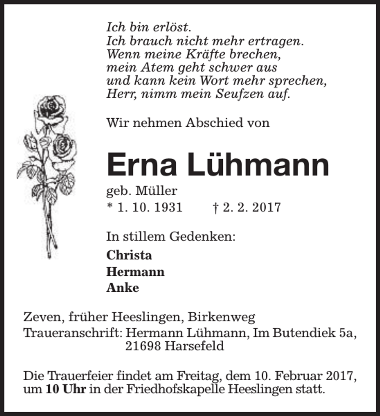 <p>Ich bin erlöst.<br />Ich brauch nicht mehr ertragen.<br />Wenn meine Kräfte brechen,<br />mein Atem geht schwer aus<br />und kann kein Wort mehr sprechen,<br />Herr, nimm mein Seufzen auf.<br />Wir nehmen Abschied von</p><p>Erna Lühmann<br />geb. Müller<br />* 1. 10. 1931</p><p>† 2. 2. 2017</p><p>In stillem Gedenken:<br />Christa<br />Hermann<br />Anke<br />Zeven, früher Heeslingen, Birkenweg<br />Traueranschrift: Hermann Lühmann, Im Butendiek 5a,<br />21698 Harsefeld<br />Die Trauerfeier findet am Freitag, dem 10. Februar 2017,<br />um 10 Uhr in der Friedhofskapelle Heeslingen statt.</p>