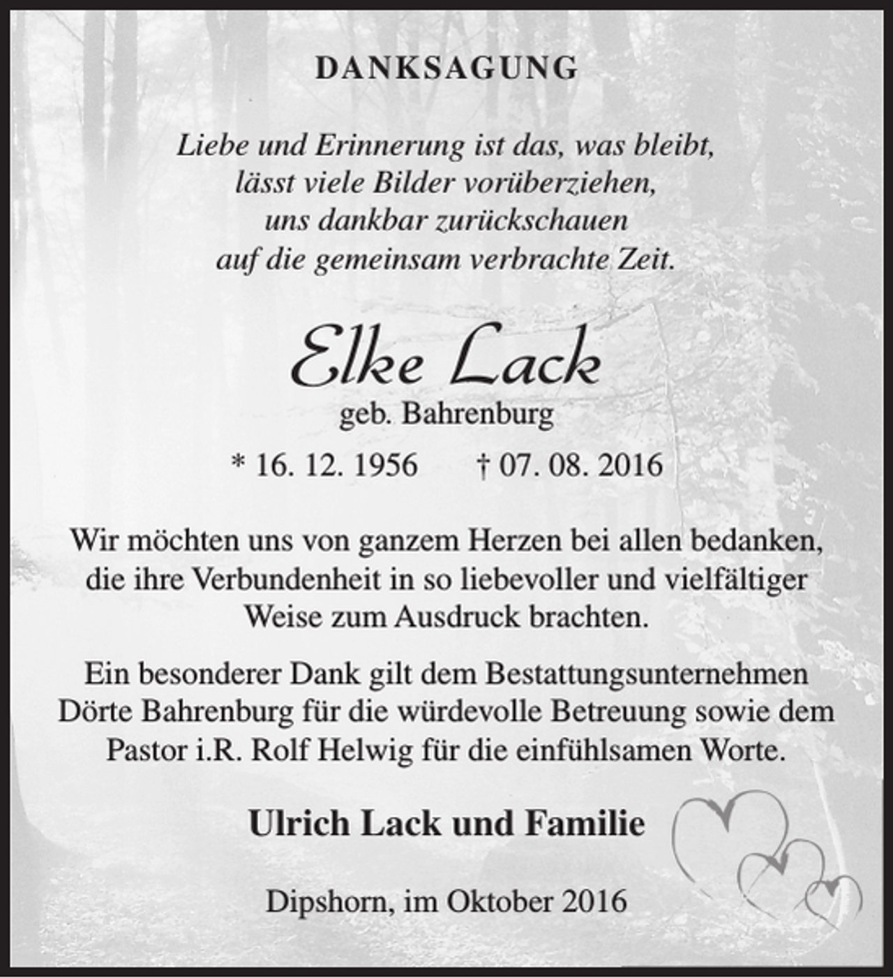 <p>DA N KS AG UNG<br />Liebe und Erinnerung ist das, was bleibt,<br />lässt viele Bilder vorüberziehen,<br />uns dankbar zurückschauen<br />auf die gemeinsam verbrachte Zeit.</p><p>Elke Lack<br />geb. Bahrenburg</p><p>* 16. 12. 1956</p><p>† 07. 08. 2016</p><p>Wir möchten uns von ganzem Herzen bei allen bedanken,<br />die ihre Verbundenheit in so liebevoller und vielfältiger<br />Weise zum Ausdruck brachten.<br />Ein besonderer Dank gilt dem Bestattungsunternehmen<br />Dörte Bahrenburg für die würdevolle Betreuung sowie dem<br />Pastor i.R. Rolf Helwig für die einfühlsamen Worte.</p><p>Ulrich Lack und Familiie<br />Dipshorn, im Oktober 201</p>