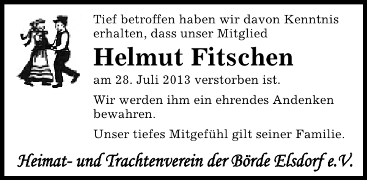 <p>Tief betroffen haben wir davon Kenntnis<br />erhalten, dass unser Mitglied</p><p>Helmut Fitschen<br />am 28. Juli 2013 verstorben ist.</p><p>Wir werden ihm ein ehrendes Andenken<br />bewahren.<br />Unser tiefes Mitgefühl gilt seiner Familie.</p><p>Heimat- und Trachtenverein der Börde Elsdorf e.V.</p>