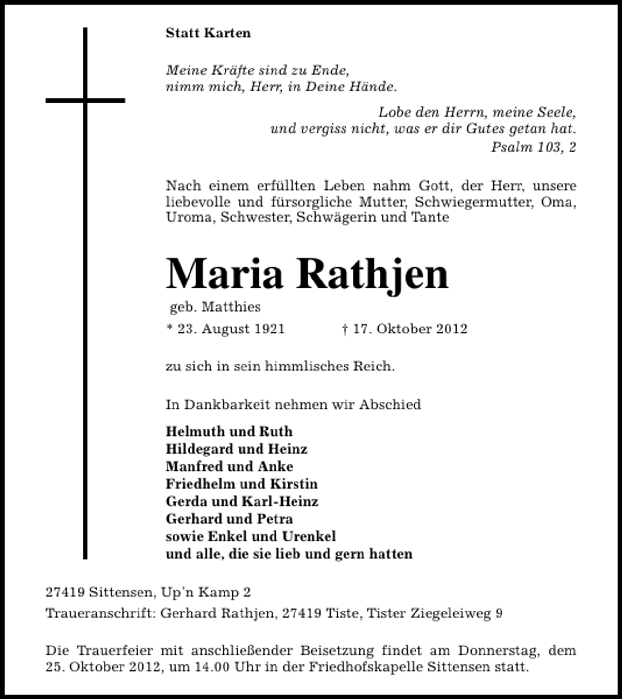 <p>Statt Karten<br />Meine Kräfte sind zu Ende,<br />nimm mich, Herr, in Deine Hände.<br />Lobe den Herrn, meine Seele,<br />und vergiss nicht, was er dir Gutes getan hat.<br />Psalm 103, 2<br />Nach einem erfüllten Leben nahm Gott, der Herr, unsere<br />liebevolle und fürsorgliche Mutter, Schwiegermutter, Oma,<br />Uroma, Schwester, Schwägerin und Tante</p><p>Maria Rathjen<br />geb. Matthies</p><p>* 23. August 1921</p><p>† 17. Oktober 2012</p><p>zu sich in sein himmlisches Reich.<br />In Dankbarkeit nehmen wir Abschied<br />Helmuth und Ruth<br />Hildegard und Heinz<br />Manfred und Anke<br />Friedhelm und Kirstin<br />Gerda und Karl-Heinz<br />Gerhard und Petra<br />sowie Enkel und Urenkel<br />und alle, die sie lieb und gern hatten<br />27419 Sittensen, Up'n Kamp 2<br />Traueranschrift: Gerhard Rathjen, 27419 Tiste, Tister Ziegeleiweg 9<br />Die Trauerfeier mit anschließender Beisetzung findet am Donnerstag, dem<br />25. Oktober 2012, um 14.00 Uhr in der Friedhofskapelle Sittensen statt.</p>