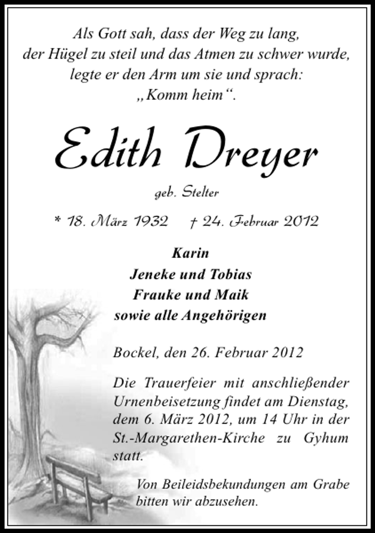 <p>Als Gott sah, dass der Weg zu lang,<br />der Hügel zu steil und das Atmen zu schwer wurde,<br />legte er den Arm um sie und sprach:<br />„Komm heim“.</p>
<p>Edith Dreyer<br />geb. Stelter<br />* 18. März 1932</p>
<p>† 24. Februar 2012</p>
<p>Karin<br />Jeneke und Tobias<br />Frauke und Maik<br />sowie alle Angehörigen<br />Bockel, den 26. Februar 2012<br />Die Trauerfeier mit anschließender<br />Urnenbeisetzung findet am Dienstag,<br />dem 6. März 2012, um 14 Uhr in der<br />St.-Margarethen-Kirche zu Gyhum<br />statt.<br />Von Beileidsbekundungen am Grabe<br />bitten wir abzusehen.</p>