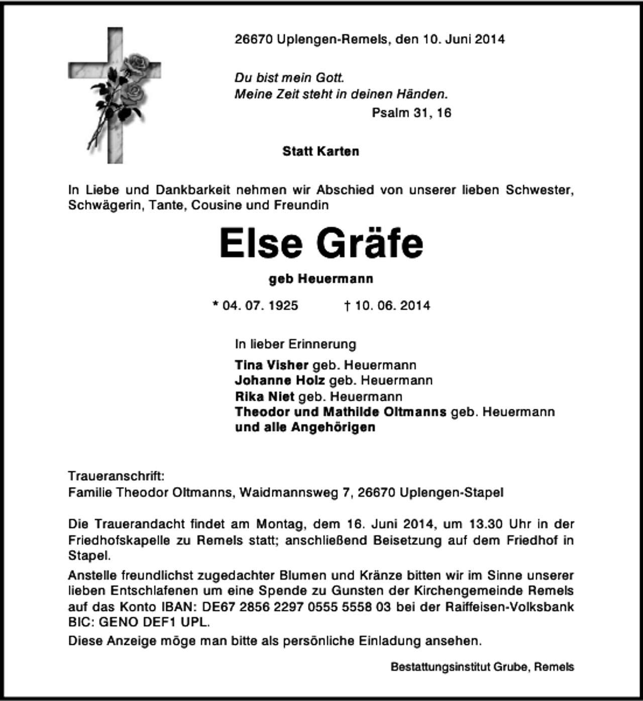 <p>26670 Uplengen-Remels, den 10. Juni 2014<br />Du bist mein Gott.<br />Meine Zeit steht in deinen Händen.<br />Psalm 31, 16<br />Statt Karten<br />In Liebe und Dankbarkeit nehmen wir Abschied von unserer lieben Schwester,<br />Schwägerin, Tante, Cousine und Freundin</p><p>Else Gräfe<br />geb Heuermann</p><p>* 04. 07. 1925</p><p>† 10. 06. 2014</p><p>In lieber Erinnerung<br />Tina Visher geb. Heuermann<br />Johanne Holz geb. Heuermann<br />Rika Niet geb. Heuermann<br />Theodor und Mathilde Oltmanns geb. Heuermann<br />und alle Angehörigen<br />Traueranschrift:<br />Familie Theodor Oltmanns, Waidmannsweg 7, 26670 Uplengen-Stapel<br />Die Trauerandacht findet am Montag, dem 16. Juni 2014, um 13.30 Uhr in der<br />Friedhofskapelle zu Remels statt; anschließend Beisetzung auf dem Friedhof in<br />Stapel.<br />Anstelle freundlichst zugedachter Blumen und Kränze bitten wir im Sinne unserer<br />lieben Entschlafenen um eine Spende zu Gunsten der Kirchengemeinde Remels<br />auf das Konto IBAN: DE67 2856 2297 08 03 bei der Raiffeisen-Volksbank<br />BIC: GENO DEF1 UPL.<br />Diese Anzeige möge man bitte als persönliche Einladung ansehen.<br />Bestattungsinstitut Grube, Remels</p>