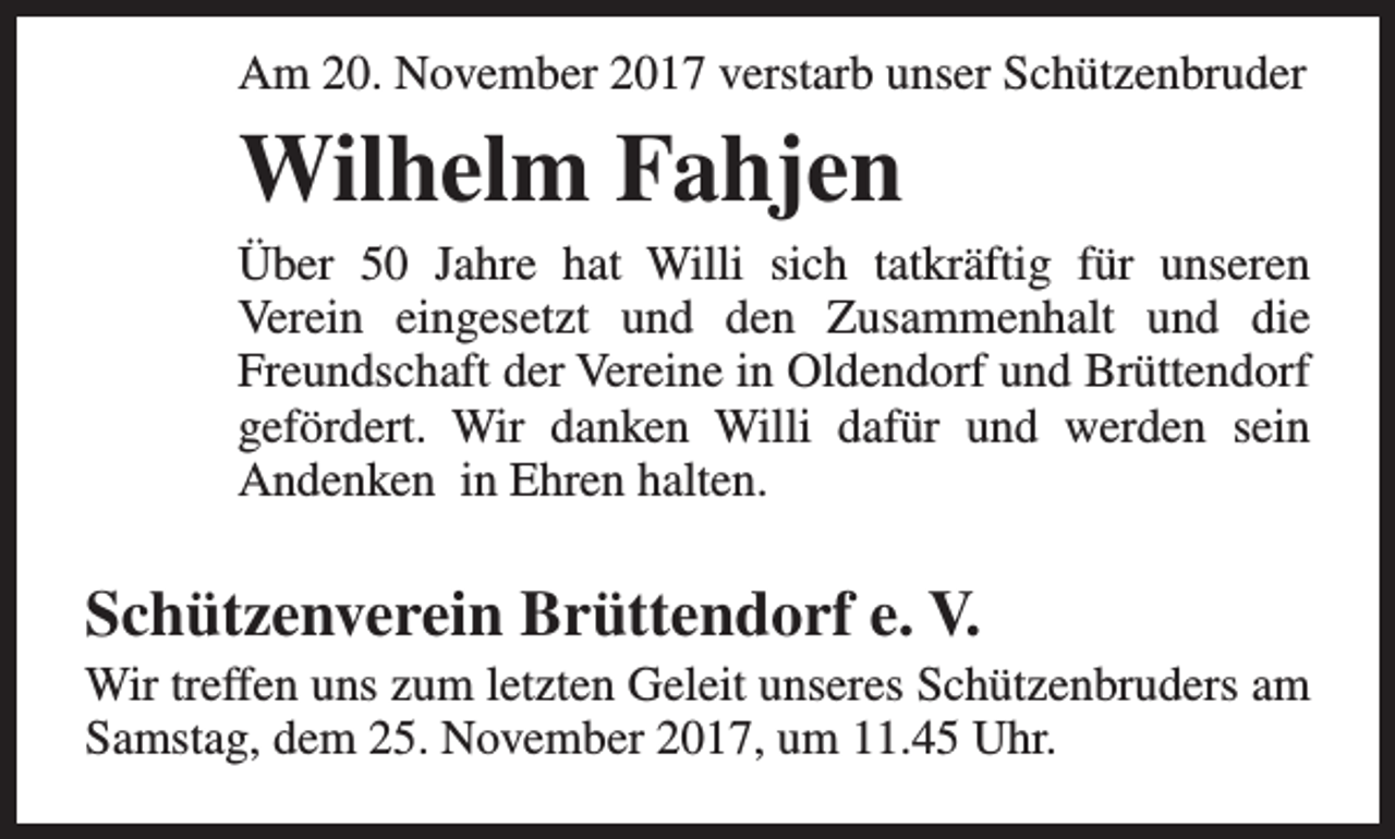 <p>Am 20. November 2017 verstarb unser Schützenbruder</p><p>Wilhelm Fahjen</p><p>Über 50 Jahre hat Willi sich tatkräftig für unseren<br />Verein eingesetzt und den Zusammenhalt und die<br />Freundschaft der Vereine in Oldendorf und Brüttendorf<br />gefördert. Wir danken Willi dafür und werden sein<br />Andenken in Ehren halten.</p><p>Schützenverein Brüttendorf e. V.</p><p>Wir treffen uns zum letzten Geleit unseres Schützenbruders am<br />Samstag, dem 25. November 2017, um 11.45 Uhr.</p>