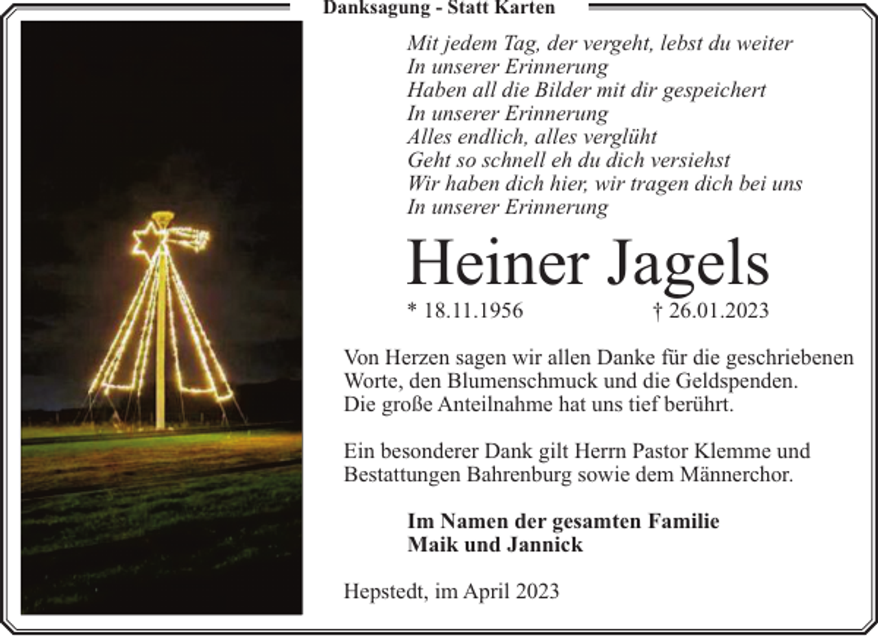 <p>Danksagung - Statt Karten</p><p>Mit jedem Tag, der vergeht, lebst du weiter<br />In unserer Erinnerung<br />Haben all die Bilder mit dir gespeichert<br />In unserer Erinnerung<br />Alles endlich, alles verglüht<br />Geht so schnell eh du dich versiehst<br />Wir haben dich hier, wir tragen dich bei uns<br />In unserer Erinnerung</p><p>Heiner Jagels<br />* 18.11.1956</p><p>† 26.01.2023</p><p>Von Herzen sagen wir allen Danke für die geschriebenen<br />Worte, den Blumenschmuck und die Geldspenden.<br />Die große Anteilnahme hat uns tief berührt.<br />Ein besonderer Dank gilt Herrn Pastor Klemme und<br />Bestattungen Bahrenburg sowie dem Männerchor.<br />Im Namen der gesamten Familie<br />Maik und Jannick<br />Hepstedt, im April 2023</p>