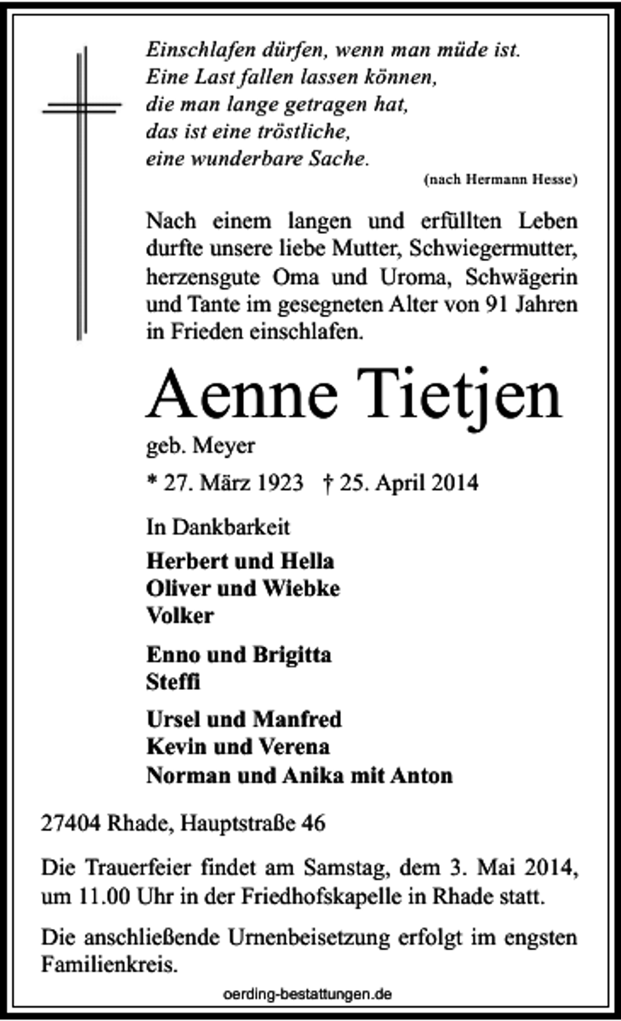 <p>Einschlafen dürfen, wenn man müde ist.<br />Eine Last fallen lassen können,<br />die man lange getragen hat,<br />das ist eine tröstliche,<br />eine wunderbare Sache.</p><p>(nach Hermann Hesse)</p><p>Nach einem langen und erfüllten Leben<br />durfte unsere liebe Mutter, Schwiegermutter,<br />herzensgute Oma und Uroma, Schwägerin<br />und Tante im gesegneten Alter von 91 Jahren<br />in Frieden einschlafen.</p><p>Aenne Tietjen<br />geb. Meyer</p><p>* 27. März 1923 † 25. April 2014<br />In Dankbarkeit<br />Herbert und Hella<br />Oliver und Wiebke<br />Volker<br />Enno und Brigitta<br />Steffi<br />Ursel und Manfred<br />Kevin und Verena<br />Norman und Anika mit Anton<br />27404 Rhade, Hauptstraße 46<br />Die Trauerfeier findet am Samstag, dem 3. Mai 2014,<br />um 11.00 Uhr in der Friedhofskapelle in Rhade statt.<br />Die anschließende Urnenbeisetzung erfolgt im engsten<br />Familienkreis.<br />oerding-bestattungen.de</p>