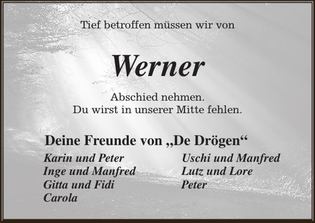 <p>Tief betroffen müssen wir von</p><p>Werner<br />Abschied nehmen.<br />Du wirst in unserer Mitte fehlen.</p><p>Deine Freunde von „De Drögen“<br />Karin und Peter<br />Inge und Manfred<br />Gitta und Fidi<br />Carola</p><p>Uschi und Manfred<br />Lutz und Lore<br />Peter</p>