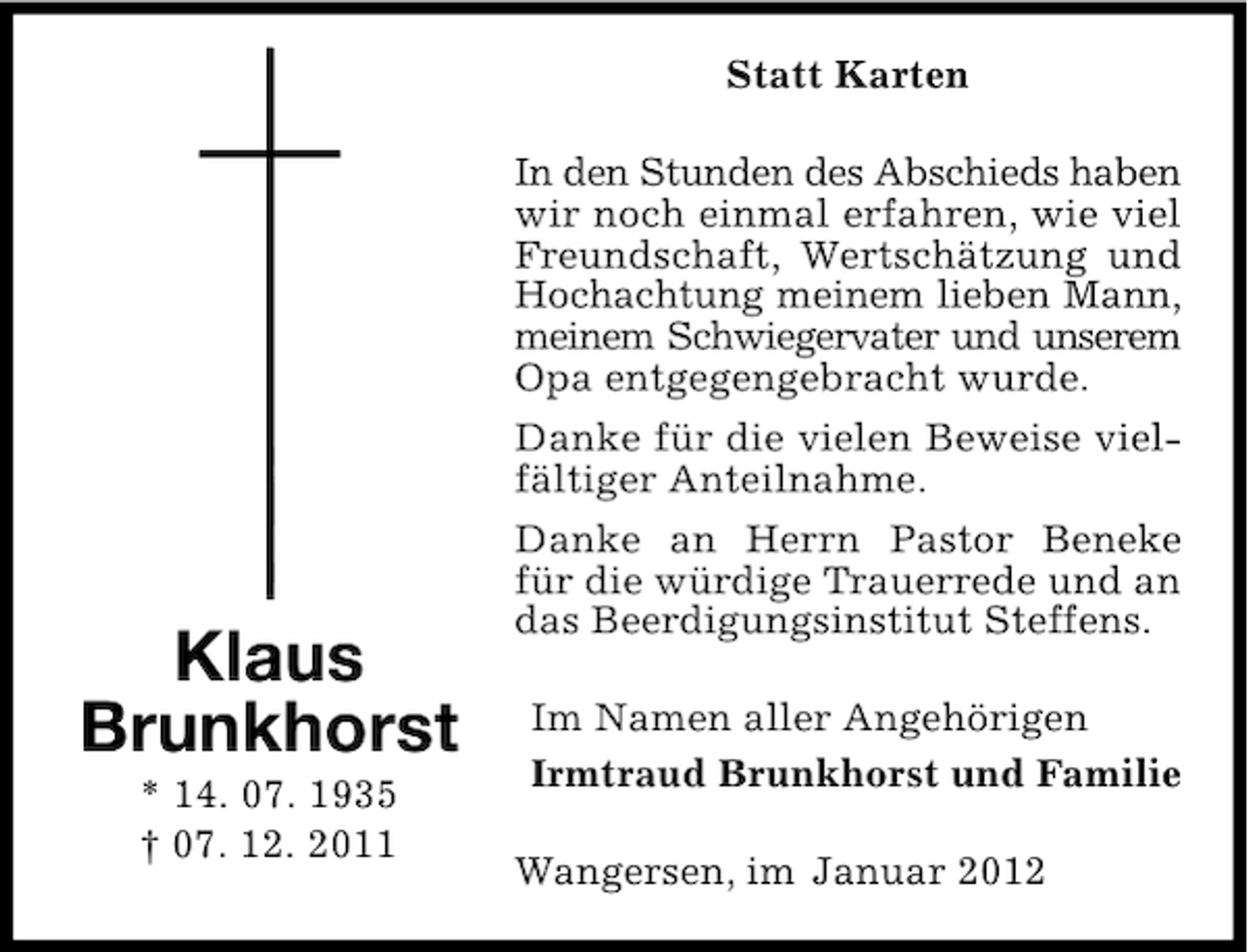 <p>Statt Karten</p><p>Klaus<br />Brunkhorst<br />* 14. 07. 1935<br />† 07. 12. 2011</p><p>In den Stunden des Abschieds haben<br />wir noch einmal erfahren, wie viel<br />Freundschaft, Wertschätzung und<br />Hochachtung meinem lieben Mann,<br />meinem Schwiegervater und unserem<br />Opa entgegengebracht wurde.<br />Danke für die vielen Beweise vielfältiger Anteilnahme.<br />Danke an Herrn Pastor Beneke<br />für die würdige Trauerrede und an<br />das Beerdigungsinstitut Steffens.<br />Im Namen aller Angehörigen<br />Irmtraud Brunkhorst und Familie<br />Wangersen, im Januar 2012</p>