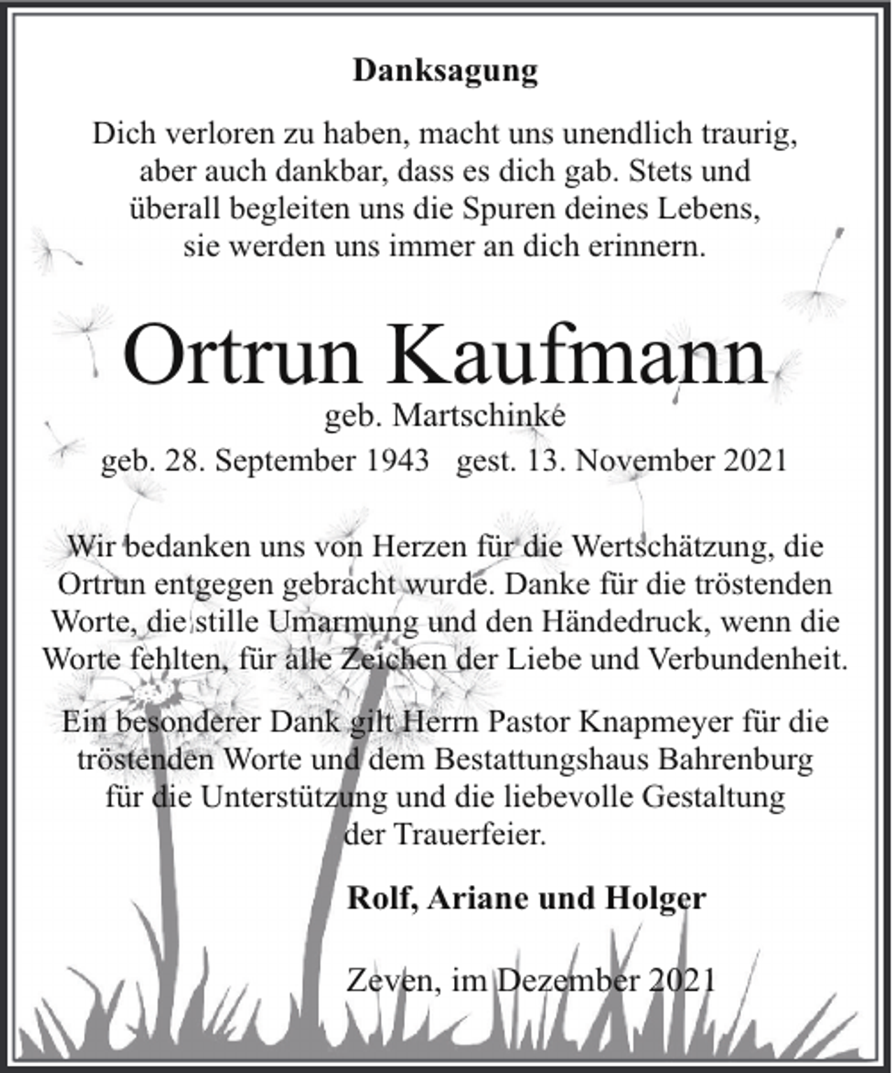 <p>Danksagung<br />Dich verloren zu haben, macht uns unendlich traurig,<br />aber auch dankbar, dass es dich gab. Stets und<br />überall begleiten uns die Spuren deines Lebens,<br />sie werden uns immer an dich erinnern.</p><p>Ortrun Kaufmann<br />geb. Martschinke</p><p>geb. 28. September 1943 gest. 13. November 2021<br />Wir bedanken uns von Herzen für die Wertschätzung, die<br />Ortrun entgegen gebracht wurde. Danke für die tröstenden<br />Worte, die stille Umarmung und den Händedruck, wenn die<br />Worte fehlten, für alle Zeichen der Liebe und Verbundenheit.<br />Ein besonderer Dank gilt Herrn Pastor Knapmeyer für die<br />tröstenden Worte und dem Bestattungshaus Bahrenburg<br />für die Unterstützung und die liebevolle Gestaltung<br />der Trauerfeier.</p><p>Rolf, Ariane und Holger<br />Zeven, im Dezember 2021</p>
