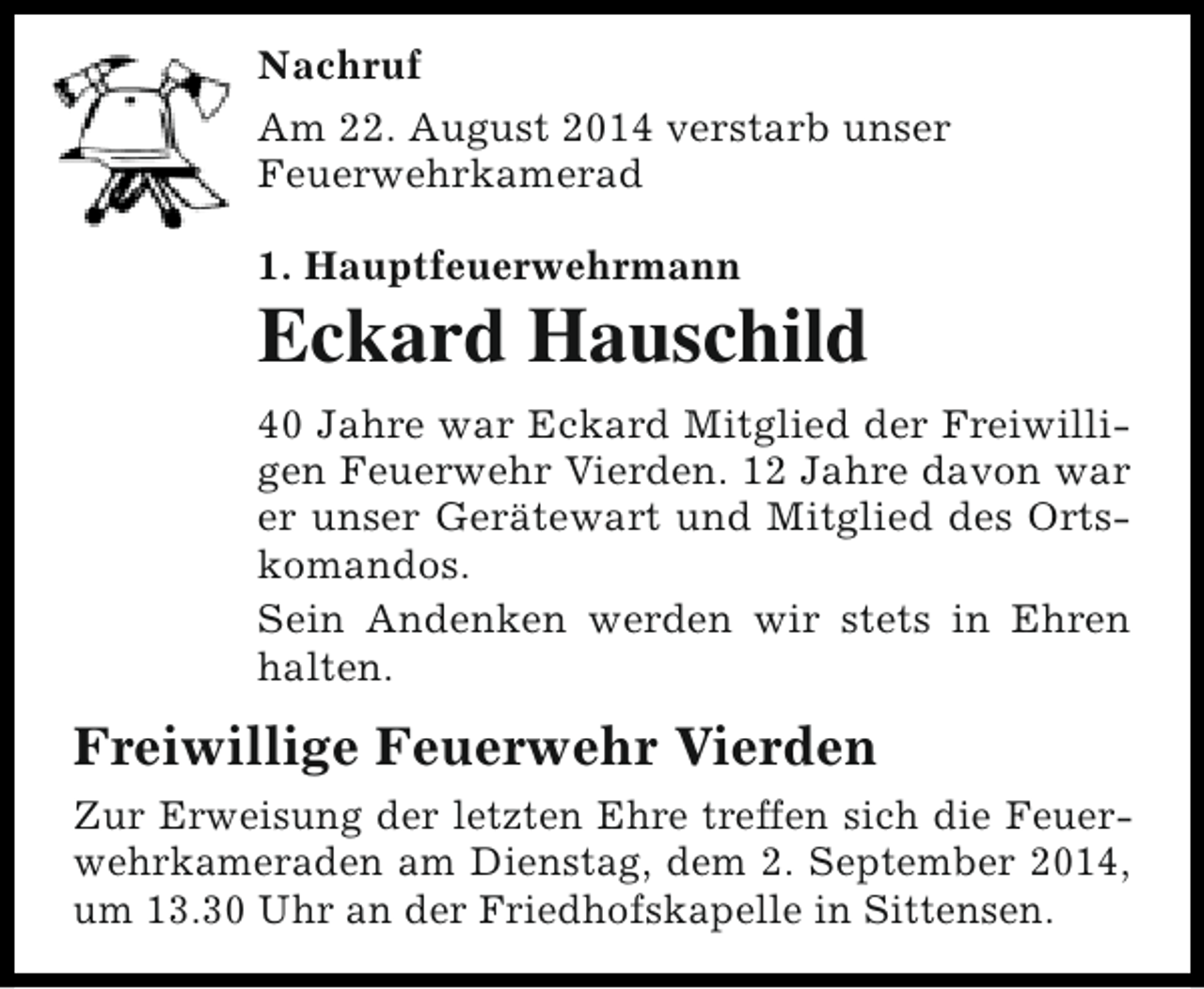 <p>Nachruf<br />Am 22. August 2014 verstarb unser<br />Feuerwehrkamerad<br />1. Hauptfeuerwehrmann</p><p>Eckard Hauschild<br />40 Jahre war Eckard Mitglied der Freiwilligen Feuerwehr Vierden. 12 Jahre davon war<br />er unser Gerätewart und Mitglied des Ortskomandos.<br />Sein Andenken werden wir stets in Ehren<br />halten.</p><p>Freiwillige Feuerwehr Vierden<br />Zur Erweisung der letzten Ehre treffen sich die Feuerwehrkameraden am Dienstag, dem 2. September 2014,<br />um 13.30 Uhr an der Friedhofskapelle in Sittensen.</p>