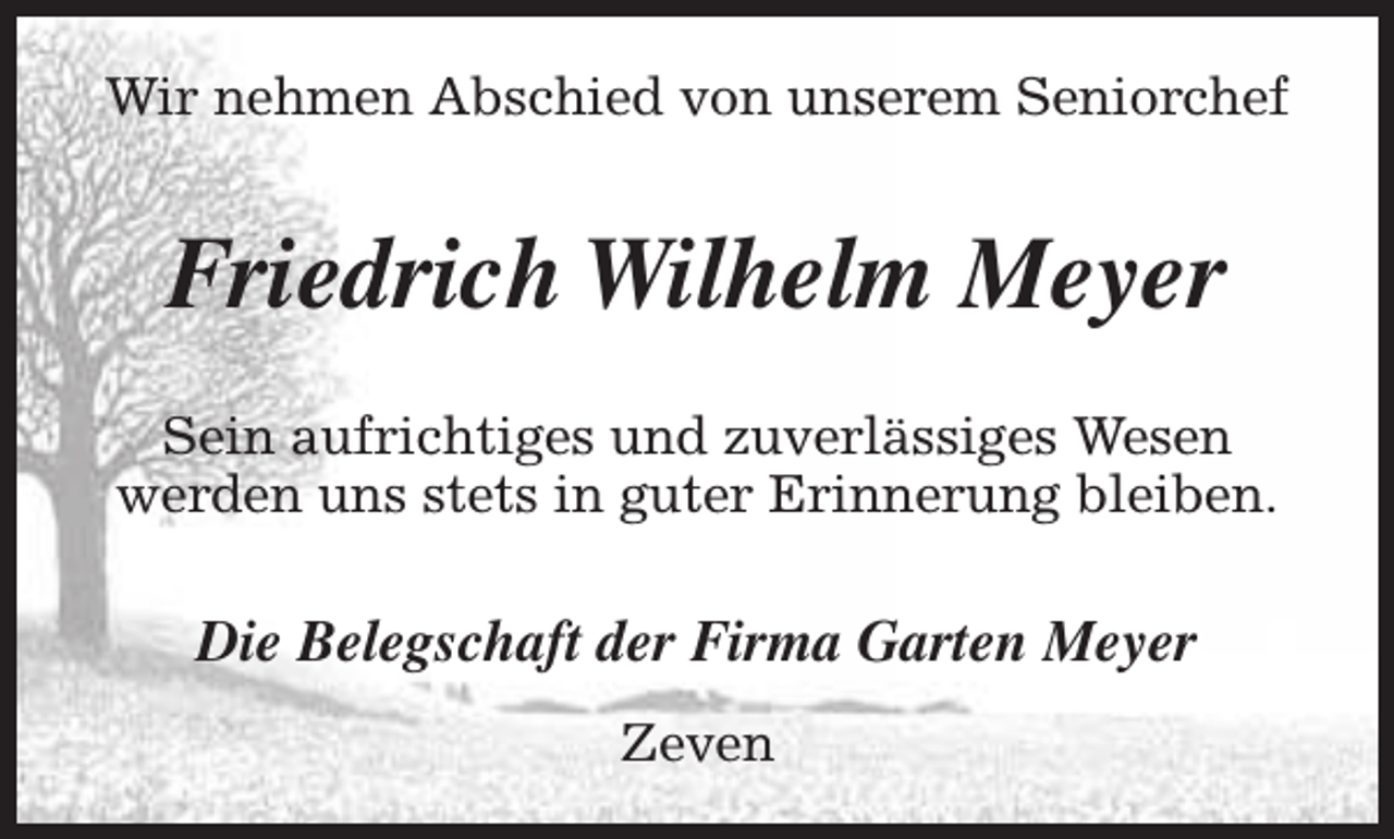 <p>Wir nehmen Abschied von unserem Seniorchef</p><p>Friedrich Wilhelm Meyer<br />Sein aufrichtiges und zuverlässiges Wesen<br />werden uns stets in guter Erinnerung bleiben.</p><p>Die Belegschaft der Firma Garten Meyer<br />Zeven</p>