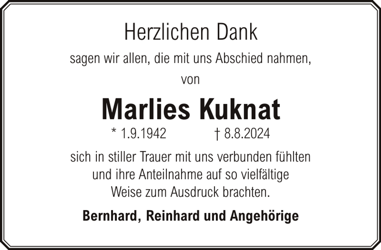<p>Herzlichen Dank<br />sagen wir allen, die mit uns Abschied nahmen,<br />von</p><p>Marlies Kuknat<br />* 1.9.1942</p><p>† 8.8.2024</p><p>sich in stiller Trauer mit uns verbunden fühlten<br />und ihre Anteilnahme auf so vielfältige<br />Weise zum Ausdruck brachten.<br />Bernhard, Reinhard und Angehörige</p>