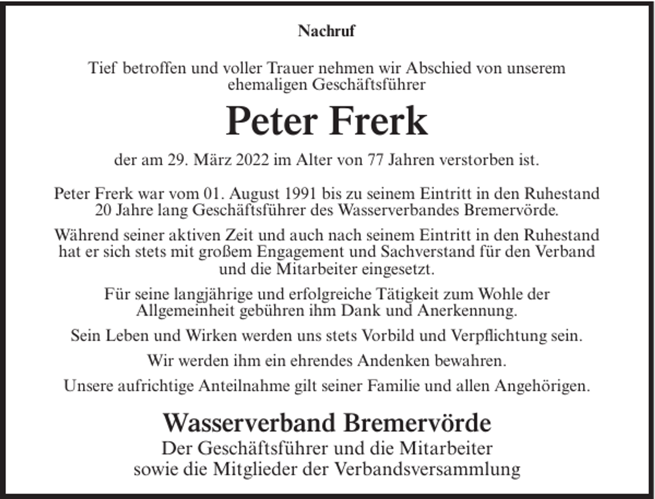 <p>Nachruf<br />Tief betroffen und voller Trauer nehmen wir Abschied von unserem<br />ehemaligen Geschäftsführer</p><p>Peter Frerk<br />der am 29. März 2022 im Alter von 77 Jahren verstorben ist.<br />Peter Frerk war vom 01. August 1991 bis zu seinem Eintritt in den Ruhestand<br />20 Jahre lang Geschäftsführer des Wasserverbandes Bremervörde.<br />Während seiner aktiven Zeit und auch nach seinem Eintritt in den Ruhestand<br />hat er sich stets mit großem Engagement und Sachverstand für den Verband<br />und die Mitarbeiter eingesetzt.<br />Für seine langjährige und erfolgreiche Tätigkeit zum Wohle der<br />Allgemeinheit gebühren ihm Dank und Anerkennung.<br />Sein Leben und Wirken werden uns stets Vorbild und Verpflichtung sein.<br />Wir werden ihm ein ehrendes Andenken bewahren.<br />Unsere aufrichtige Anteilnahme gilt seiner Familie und allen Angehörigen.</p><p>Wasserverband Bremervörde</p><p>Der Geschäftsführer und die Mitarbeiter<br />sowie die Mitglieder der Verbandsversammlung</p>