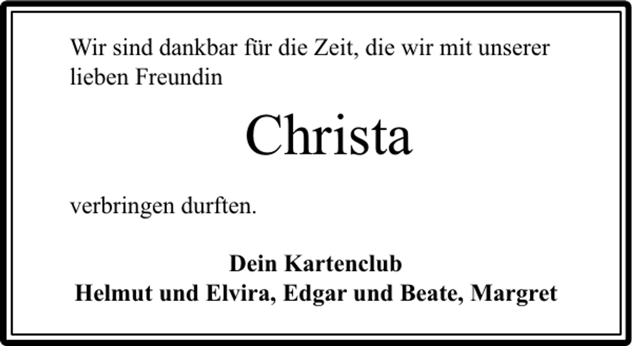 <p>Wir sind dankbar für die Zeit, die wir mit unserer<br />lieben Freundin</p><p>Christa<br />verbringen durften.<br />Dein Kartenclub<br />Helmut und Elvira, Edgar und Beate, Margret</p>