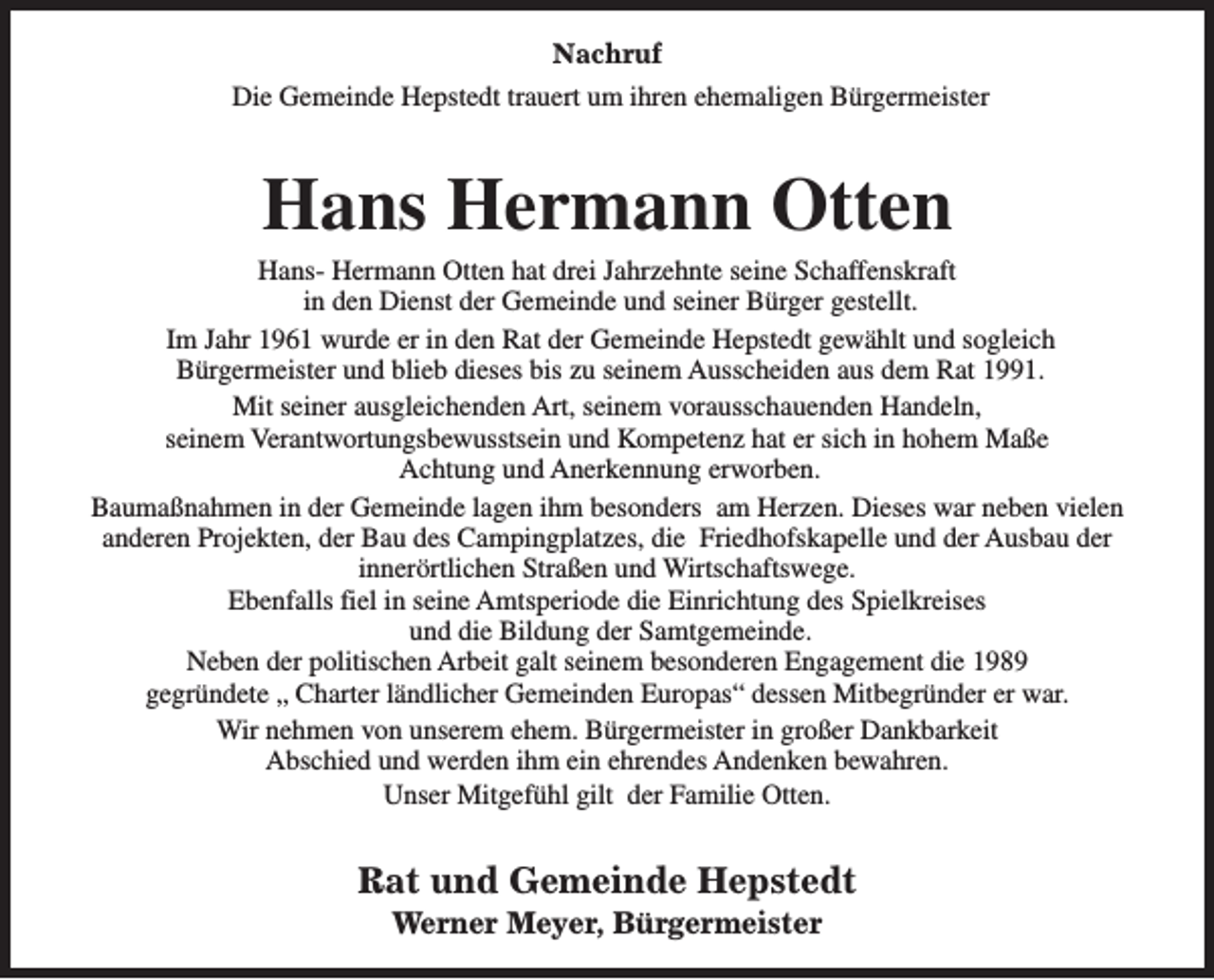 <p>Nachruf<br />Die Gemeinde Hepstedt trauert um ihren ehemaligen Bürgermeister</p><p>Hans Hermann Otten</p><p>Hans- Hermann Otten hat drei Jahrzehnte seine Schaffenskraft<br />in den Dienst der Gemeinde und seiner Bürger gestellt.<br />Im Jahr 1961 wurde er in den Rat der Gemeinde Hepstedt gewählt und sogleich<br />Bürgermeister und blieb dieses bis zu seinem Ausscheiden aus dem Rat 1991.<br />Mit seiner ausgleichenden Art, seinem vorausschauenden Handeln,<br />seinem Verantwortungsbewusstsein und Kompetenz hat er sich in hohem Maße<br />Achtung und Anerkennung erworben.<br />Baumaßnahmen in der Gemeinde lagen ihm besonders am Herzen. Dieses war neben vielen<br />anderen Projekten, der Bau des Campingplatzes, die Friedhofskapelle und der Ausbau der<br />innerörtlichen Straßen und Wirtschaftswege.<br />Ebenfalls fiel in seine Amtsperiode die Einrichtung des Spielkreises<br />und die Bildung der Samtgemeinde.<br />Neben der politischen Arbeit galt seinem besonderen Engagement die 1989<br />gegründete „ Charter ländlicher Gemeinden Europas“ dessen Mitbegründer er war.<br />Wir nehmen von unserem ehem. Bürgermeister in großer Dankbarkeit<br />Abschied und werden ihm ein ehrendes Andenken bewahren.<br />Unser Mitgefühl gilt der Familie Otten.</p><p>Rat und Gemeinde Hepstedt<br />Werner Meyer, Bürgermeister</p>