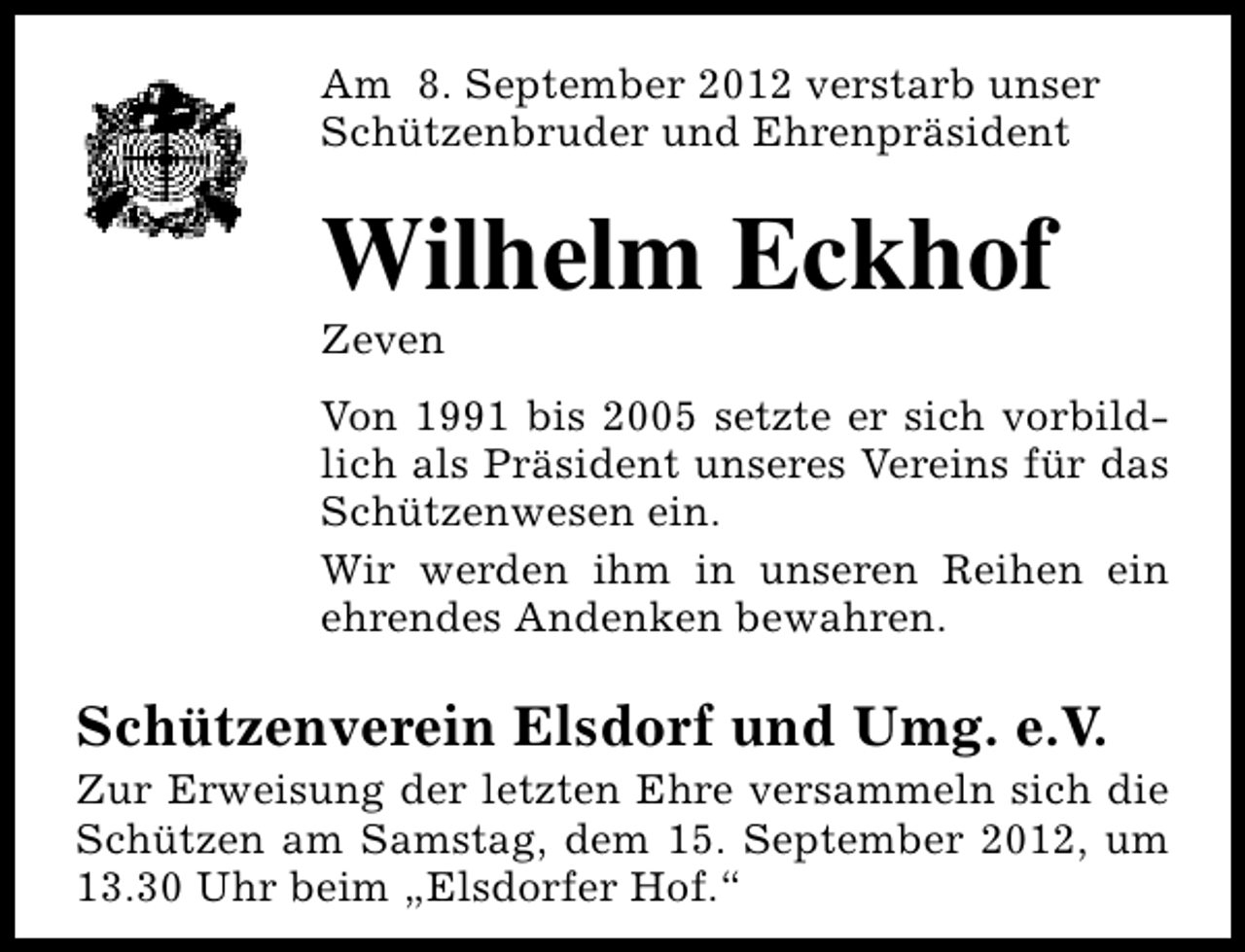 <p>Am 8. September 2012 verstarb unser<br />Schützenbruder und Ehrenpräsident</p><p>Wilhelm Eckhof<br />Zeven</p><p>Von 1991 bis 2005 setzte er sich vorbildlich als Präsident unseres Vereins für das<br />Schützenwesen ein.<br />Wir werden ihm in unseren Reihen ein<br />ehrendes Andenken bewahren.</p><p>Schützenverein Elsdorf und Umg. e.V.</p><p>Zur Erweisung der letzten Ehre versammeln sich die<br />Schützen am Samstag, dem 15. September 2012, um<br />13.30 Uhr beim „Elsdorfer Hof.“</p>