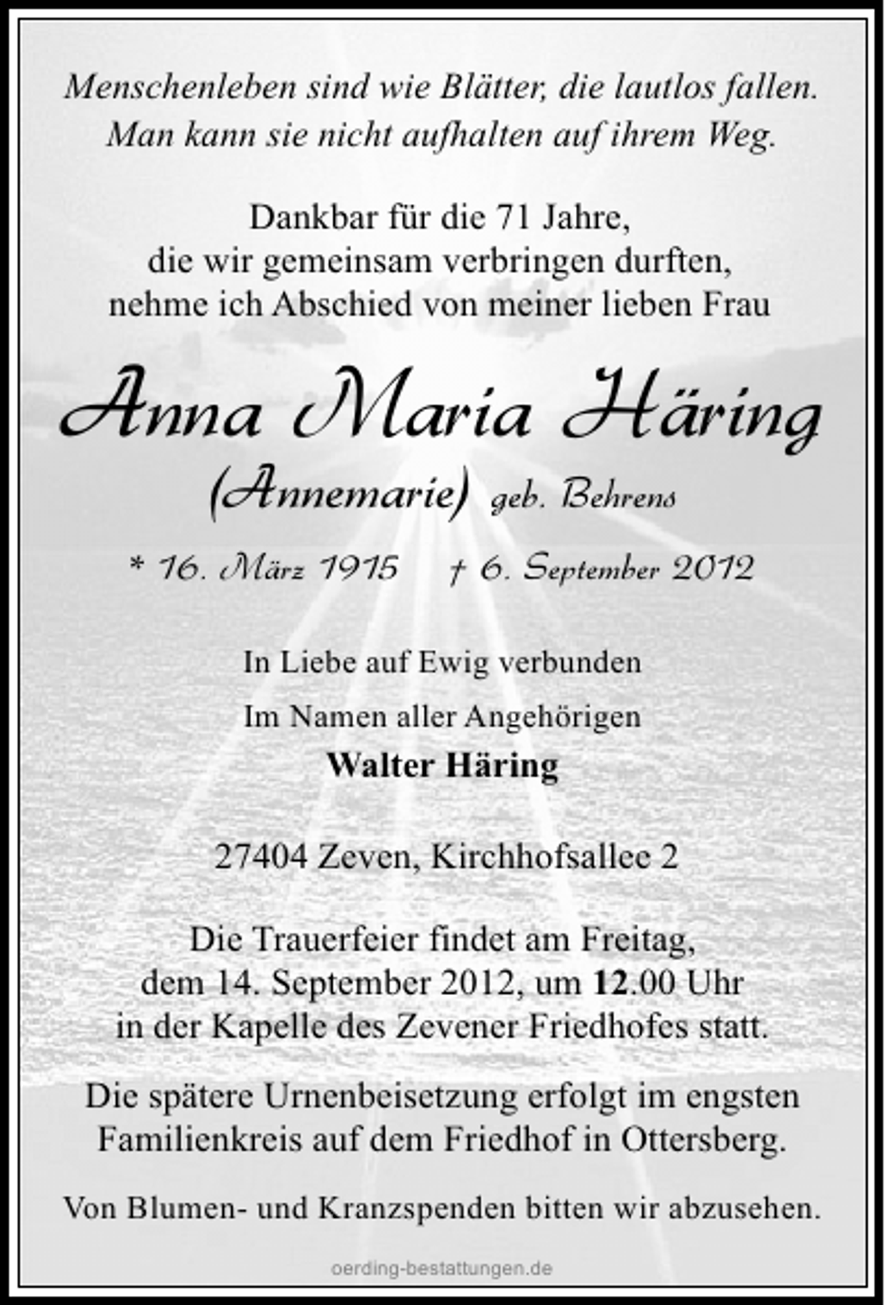 <p>Menschenleben sind wie Blätter, die lautlos fallen.<br />Man kann sie nicht aufhalten auf ihrem Weg.<br />Dankbar für die 71 Jahre,<br />die wir gemeinsam verbringen durften,<br />nehme ich Abschied von meiner lieben Frau</p><p>Anna Maria Häring<br />(Annemarie)</p><p>* 16. März 1915</p><p>geb. Behrens</p><p>† 6. September 2012</p><p>In Liebe auf Ewig verbunden<br />Im Namen aller Angehörigen</p><p>Walter Häring<br />27404 Zeven, Kirchhofsallee 2<br />Die Trauerfeier findet am Freitag,<br />dem 14. September 2012, um 12.00 Uhr<br />in der Kapelle des Zevener Friedhofes statt.<br />Die spätere Urnenbeisetzung erfolgt im engsten<br />Familienkreis auf dem Friedhof in Ottersberg.<br />Von Blumen- und Kranzspenden bitten wir abzusehen.<br />oerding-bestattungen.de</p>