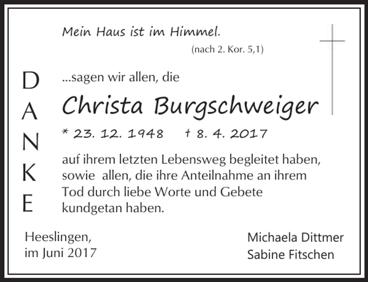 <p>Mein Haus ist im Himmel.<br />(nach 2. Kor. 5,1)</p><p>D ...sagen wir allen, die<br />A Christa Burgschweiger<br />N * 23. 12. 1948 † 8. 4. 2017<br />auf ihrem letzten Lebensweg begleitet haben,<br />K sowie allen, die ihre Anteilnahme an ihrem<br />Tod durch liebe Worte und Gebete<br />E kundgetan haben.<br />Heeslingen,<br />im Juni 2017</p><p>Michaela Dittmer<br />Sabine Fitschen</p>