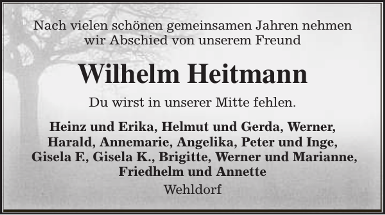 <p>Nach vielen schönen gemeinsamen Jahren nehmen<br />wir Abschied von unserem Freund</p><p>Wilhelm Heitmann<br />Du wirst in unserer Mitte fehlen.<br />Heinz und Erika, Helmut und Gerda, Werner,<br />Harald, Annemarie, Angelika, Peter und Inge,<br />Gisela F., Gisela K., Brigitte, Werner und Marianne,<br />Friedhelm und Annette<br />Wehldorf</p>