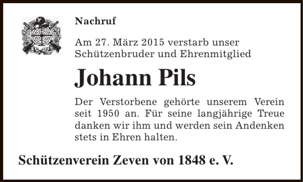 <p>Nachruf<br />Am 27. März 2015 verstarb unser<br />Schützenbruder und Ehrenmitglied</p><p>Johann Pils<br />Der Verstorbene gehörte unserem Verein<br />seit 1950 an. Für seine langjährige Treue<br />danken wir ihm und werden sein Andenken<br />stets in Ehren halten.</p><p>Schützenverein Zeven von 1848 e. V.</p>