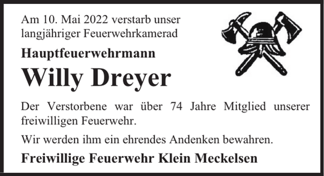 <p>Am 10. Mai 2022 verstarb unser<br />langjähriger Feuerwehrkamerad</p><p>Hauptfeuerwehrmann</p><p>Willy Dreyer<br />Der Verstorbene war über 74 Jahre Mitglied unserer<br />freiwilligen Feuerwehr.<br />Wir werden ihm ein ehrendes Andenken bewahren.</p><p>Freiwillige Feuerwehr Klein Meckelsen</p>