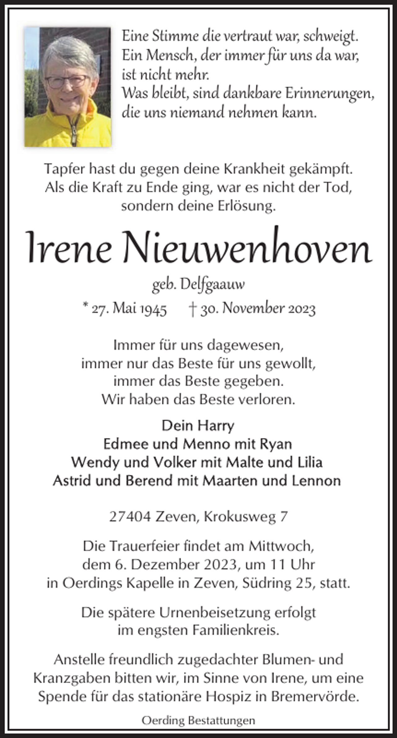 <p>Eine Stimme die ver�<br />aut war, schweig�.<br />Ein Mensch, der immer fr uns da war,<br />ist nicht mehr.<br />Was bleibt, sind dankbare Erinnerngen,<br />die uns niemand nehmen kann.<br />Tapfer hast du gegen deine Krankheit gekämpft.<br />Als die Kraft zu Ende ging, war es nicht der Tod,<br />sondern deine Erlösung.</p><p>Irene Nieuwenhoven<br />geb. Delfgaauw<br />* 27. Mai 1945 † 30. November 2023</p><p>Immer für uns dagewesen,<br />immer nur das Beste für uns gewollt,<br />immer das Beste gegeben.<br />Wir haben das Beste verloren.</p><p>27404 Zeven, Krokusweg 7<br />Die Trauerfeier findet am Mittwoch,<br />dem 6. Dezember 2023, um 11 Uhr<br />in Oerdings Kapelle in Zeven, Südring 25, statt.<br />Die spätere Urnenbeisetzung erfolgt<br />im engsten Familienkreis.<br />Anstelle freundlich zugedachter Blumen- und<br />Kranzgaben bitten wir, im Sinne von Irene, um eine<br />Spende für das stationäre Hospiz in Bremervörde.<br />Oerding Bestattungen</p>