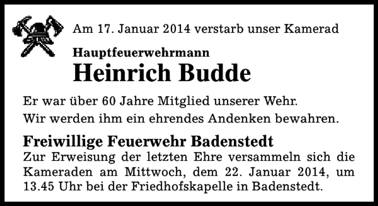 <p>Am 17. Januar 2014 verstarb unser Kamerad<br />Hauptfeuerwehrmann</p><p>Heinrich Budde<br />Er war über 60 Jahre Mitglied unserer Wehr.<br />Wir werden ihm ein ehrendes Andenken bewahren.</p><p>Freiwillige Feuerwehr Badenstedt</p><p>Zur Erweisung der letzten Ehre versammeln sich die<br />Kameraden am Mittwoch, dem 22. Januar 2014, um<br />13.45 Uhr bei der Friedhofskapelle in Badenstedt.</p>