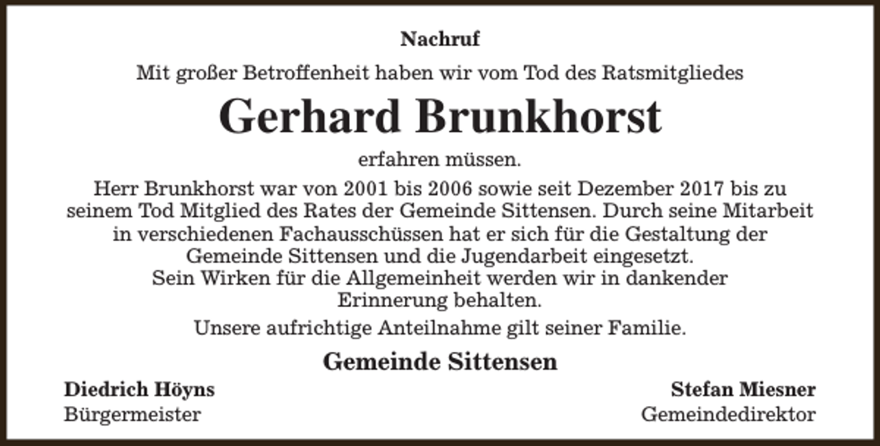 <p>Nachruf<br />Mit großer Betroffenheit haben wir vom Tod des Ratsmitgliedes</p><p>Gerhard Brunkhorst</p><p>erfahren müssen.<br />Herr Brunkhorst war von 2001 bis 2006 sowie seit Dezember 2017 bis zu<br />seinem Tod Mitglied des Rates der Gemeinde Sittensen. Durch seine Mitarbeit<br />in verschiedenen Fachausschüssen hat er sich für die Gestaltung der<br />Gemeinde Sittensen und die Jugendarbeit eingesetzt.<br />Sein Wirken für die Allgemeinheit werden wir in dankender<br />Erinnerung behalten.<br />Unsere aufrichtige Anteilnahme gilt seiner Familie.<br />Diedrich Höyns<br />Bürgermeister</p><p>Gemeinde Sittensen</p><p>Stefan Miesner<br />Gemeindedirektor</p>