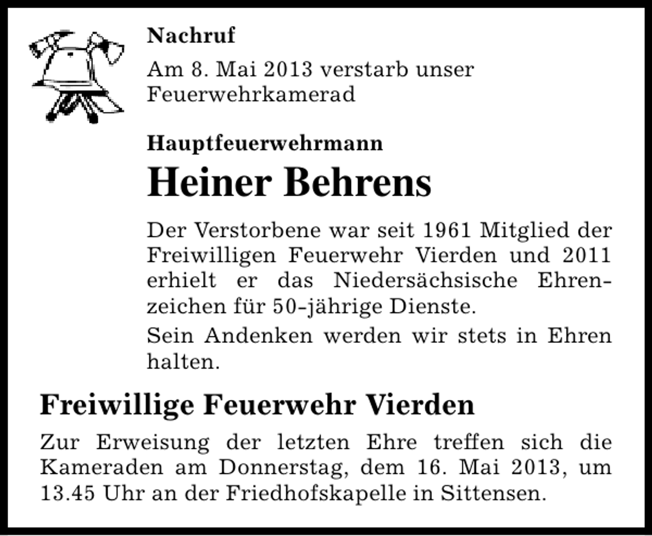 <p>Nachruf<br />Am 8. Mai 2013 verstarb unser<br />Feuerwehrkamerad<br />Hauptfeuerwehrmann</p><p>Heiner Behrens<br />Der Verstorbene war seit 1961 Mitglied der<br />Freiwilligen Feuerwehr Vierden und 2011<br />erhielt er das Niedersächsische Ehrenzeichen für 50-jährige Dienste.<br />Sein Andenken werden wir stets in Ehren<br />halten.</p><p>Freiwillige Feuerwehr Vierden<br />Zur Erweisung der letzten Ehre treffen sich die<br />Kameraden am Donnerstag, dem 16. Mai 2013, um<br />13.45 Uhr an der Friedhofskapelle in Sittensen.</p>