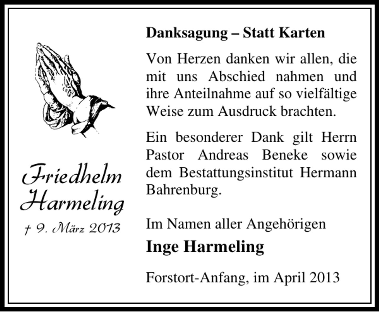 <p>Danksagung – Statt Karten<br />Von Herzen danken wir allen, die<br />mit uns Abschied nahmen und<br />ihre Anteilnahme auf so vielfältige<br />Weise zum Ausdruck brachten.</p><p>Friedhelm<br />Harmeling<br />† 9. März 2013</p><p>Ein besonderer Dank gilt Herrn<br />Pastor Andreas Beneke sowie<br />dem Bestattungsinstitut Hermann<br />Bahrenburg.<br />Im Namen aller Angehörigen</p><p>Inge Harmeling<br />Forstort-Anfang, im April 2013</p>