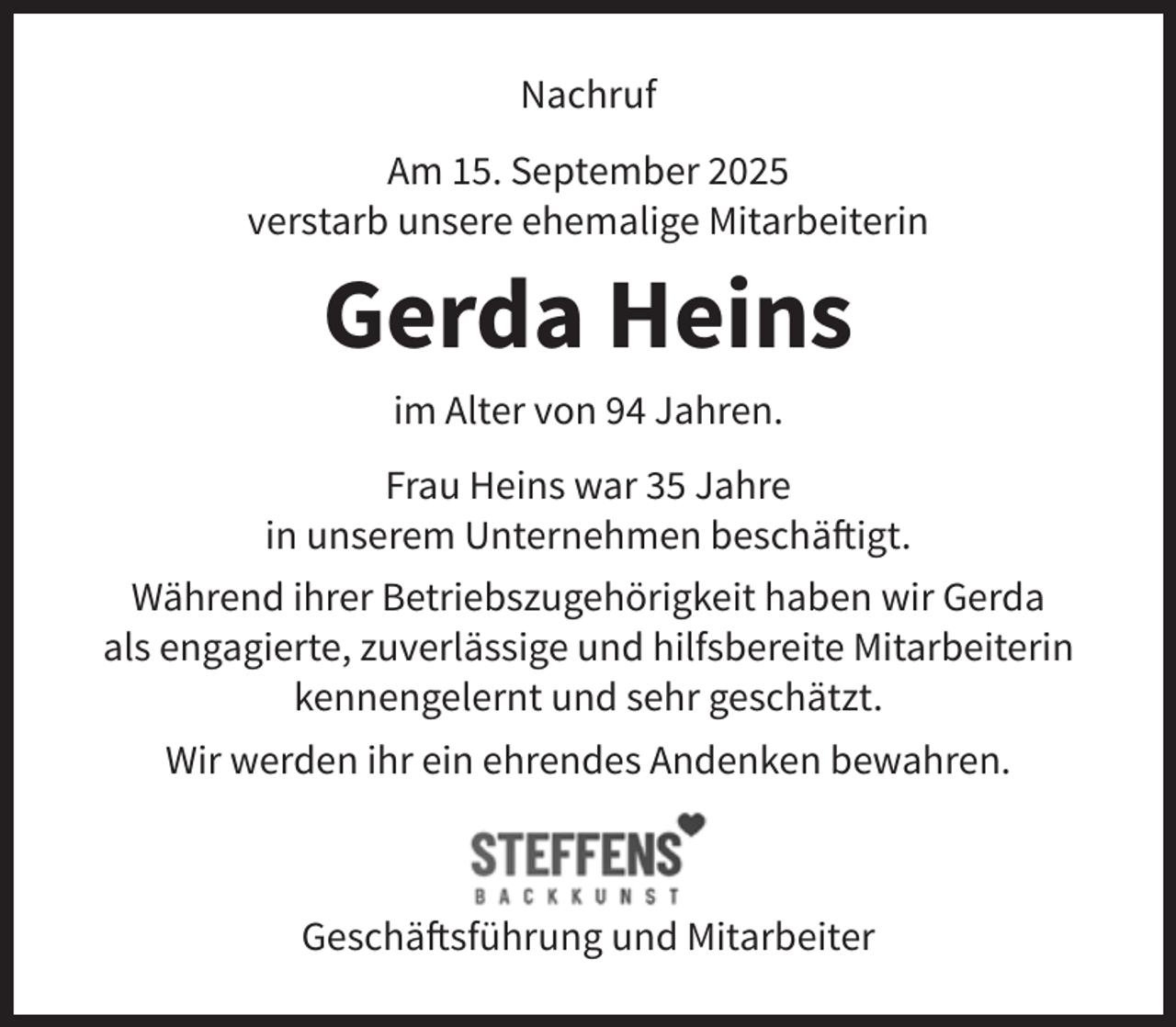 <p>Nachruf<br />Am 15. September 2025<br />verstarb unsere ehemalige Mitarbeiterin</p><p>Gerda Heins<br />im Alter von 94 Jahren.<br />Frau Heins war 35 Jahre<br />in unserem Unternehmen beschäftigt.<br />Während ihrer Betriebszugehörigkeit haben wir Gerda<br />als engagierte, zuverlässige und hilfsbereite Mitarbeiterin<br />kennengelernt und sehr geschätzt.<br />Wir werden ihr ein ehrendes Andenken bewahren.</p><p>Geschäftsführung und Mitarbeiter</p>