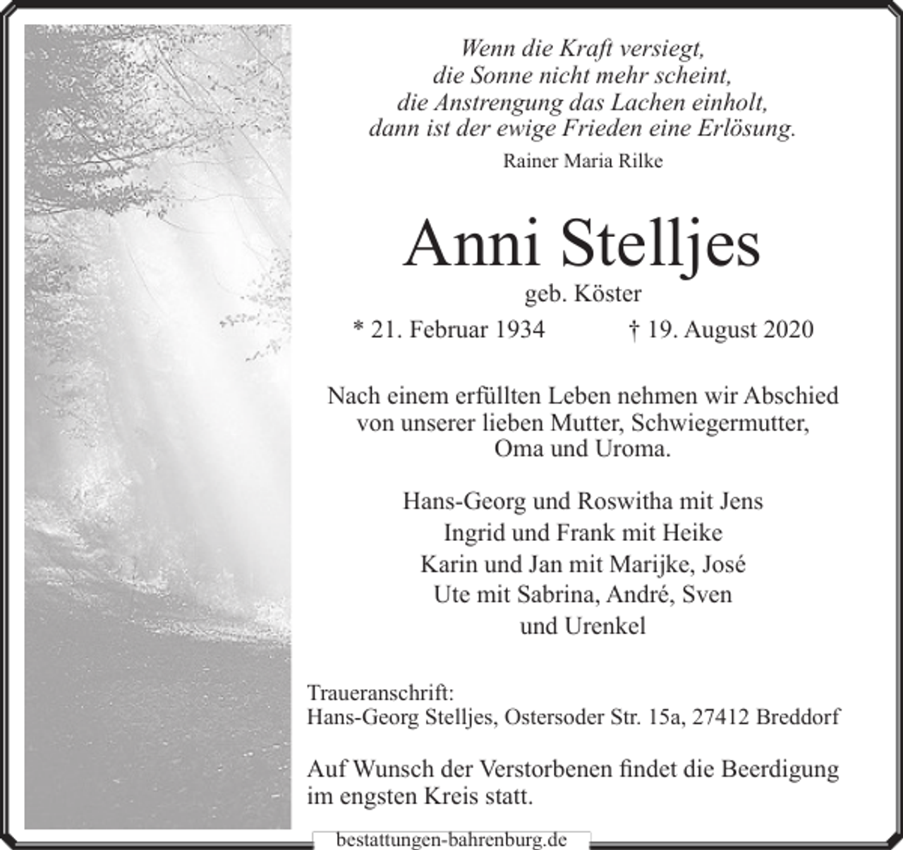 <p>Wenn die Kraft versiegt,<br />die Sonne nicht mehr scheint,<br />die Anstrengung das Lachen einholt,<br />dann ist der ewige Frieden eine Erlösung.<br />Rainer Maria Rilke</p><p>Anni Stelljes</p><p>geb. Köster<br />* 21. Februar 1934<br />† 19. August 2020<br />Nach einem erfüllten Leben nehmen wir Abschied<br />von unserer lieben Mutter, Schwiegermutter,<br />Oma und Uroma.<br />Hans-Georg und Roswitha mit Jens<br />Ingrid und Frank mit Heike<br />Karin und Jan mit Marĳke, José<br />Ute mit Sabrina, André, Sven<br />und Urenkel<br />Traueranschrift:<br />Hans-Georg Stelljes, Ostersoder Str. 15a, 27412 Breddorf</p><p>Auf Wunsch der Verstorbenen findet die Beerdigung<br />im engsten Kreis statt.<br />bestattungen-bahrenburg.de</p>