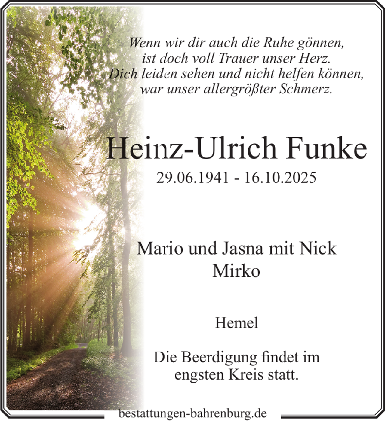 <p>Wenn wir dir auch die Ruhe gönnen,<br />ist doch voll Trauer unser Herz.<br />Dich leideen sehen und nicht helfen können,<br />war unser allergrößter Schmerz.</p><p>Hein<br />nz-Ulrich Funke<br />2.06.1941 - 16.10.2025</p><p>Marrio und Jasna mit Nick<br />Mirko<br />Hemel<br />Diie Beerdigung findet im<br />engsten Kreis statt.<br />b t tt<br />bestattungen-bahrenburg.de</p>