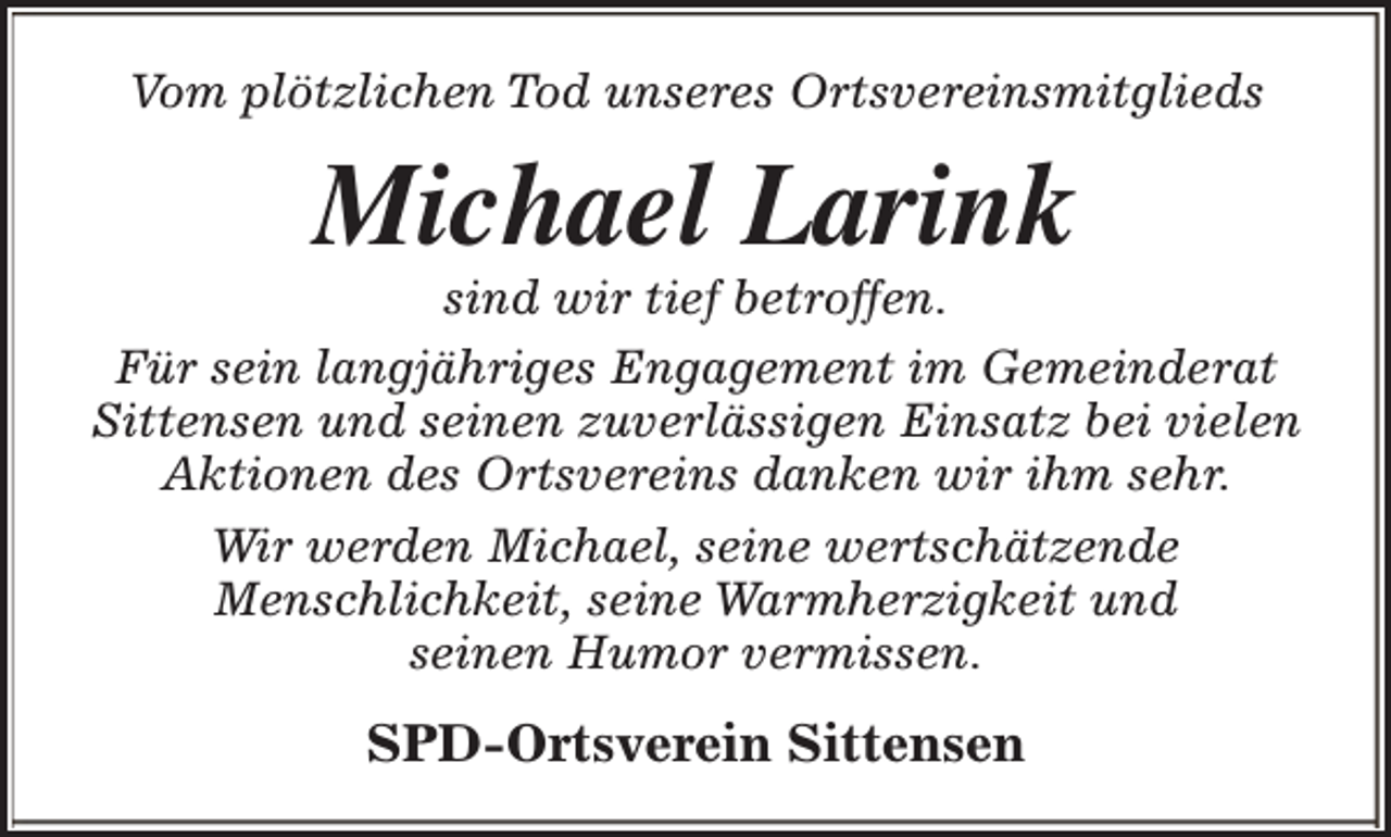 <p>Vom plötzlichen Tod unseres Ortsvereinsmitglieds</p><p>Michael Larink</p><p>sind wir tief betroffen.<br />Für sein langjähriges Engagement im Gemeinderat<br />Sittensen und seinen zuverlässigen Einsatz bei vielen<br />Aktionen des Ortsvereins danken wir ihm sehr.<br />Wir werden Michael, seine wertschätzende<br />Menschlichkeit, seine Warmherzigkeit und<br />seinen Humor vermissen.</p><p>SPD-Ortsverein Sittensen</p>