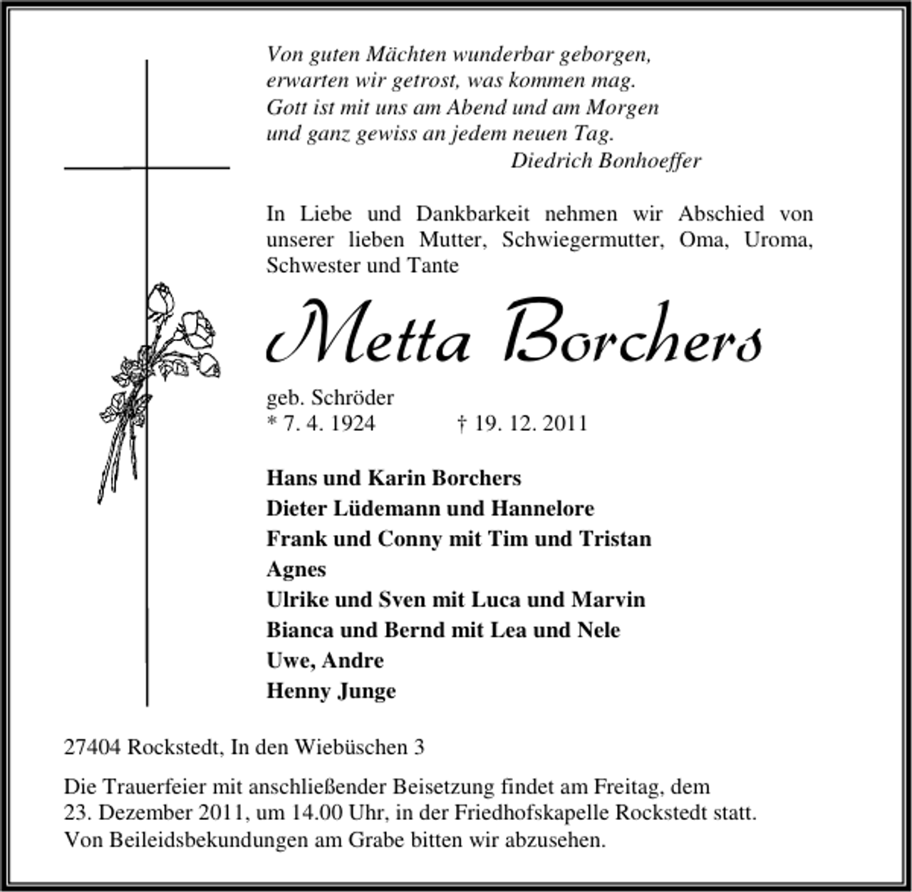 <p>Von guten Mächten wunderbar geborgen,<br />erwarten wir getrost, was kommen mag.<br />Gott ist mit uns am Abend und am Morgen<br />und ganz gewiss an jedem neuen Tag.<br />Diedrich Bonhoeffer<br />In Liebe und Dankbarkeit nehmen wir Abschied von<br />unserer lieben Mutter, Schwiegermutter, Oma, Uroma,<br />Schwester und Tante</p><p>Metta Borchers<br />geb. Schröder<br />* 7. 4. 1924</p><p>† 19. 12. 2011</p><p>Hans und Karin Borchers<br />Dieter Lüdemann und Hannelore<br />Frank und Conny mit Tim und Tristan<br />Agnes<br />Ulrike und Sven mit Luca und Marvin<br />Bianca und Bernd mit Lea und Nele<br />Uwe, Andre<br />Henny Junge<br />27404 Rockstedt, In den Wiebüschen 3<br />Die Trauerfeier mit anschließender Beisetzung findet am Freitag, dem<br />23. Dezember 2011, um 14.00 Uhr, in der Friedhofskapelle Rockstedt statt.<br />Von Beileidsbekundungen am Grabe bitten wir abzusehen.</p>