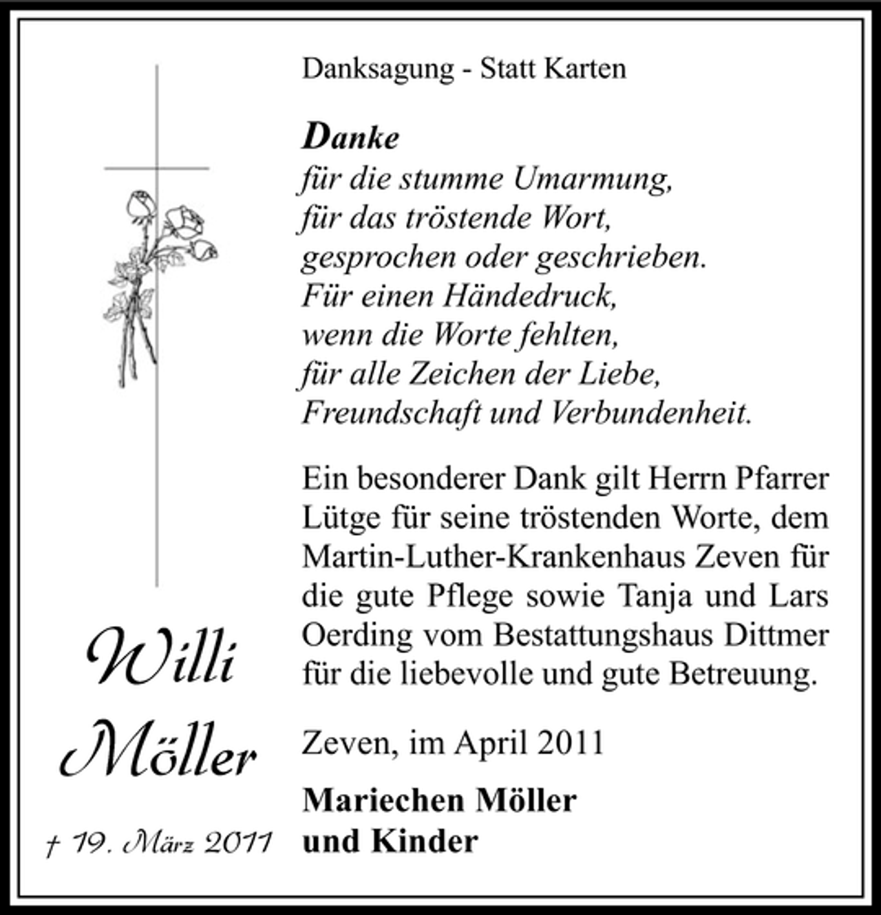 <p>Danksagung - Statt Karten</p><p>Danke für die stumme Umarmung, für das tröstende Wort, gesprochen oder geschrieben. Für einen Händedruck, wenn die Worte fehlten, für alle Zeichen der Liebe, Freundschaft und Verbundenheit.<br />Ein besonderer Dank gilt Herrn Pfarrer Lütge für seine tröstenden Worte, dem Martin-Luther-Krankenhaus Zeven für die gute Pflege sowie Tanja und Lars Oerding vom Bestattungshaus Dittmer für die liebevolle und gute Betreuung.</p><p>Mariechen Möller † 19. März 2011 und Kinder</p><p>Willi Möller</p><p>Zeven, im April 2011</p>