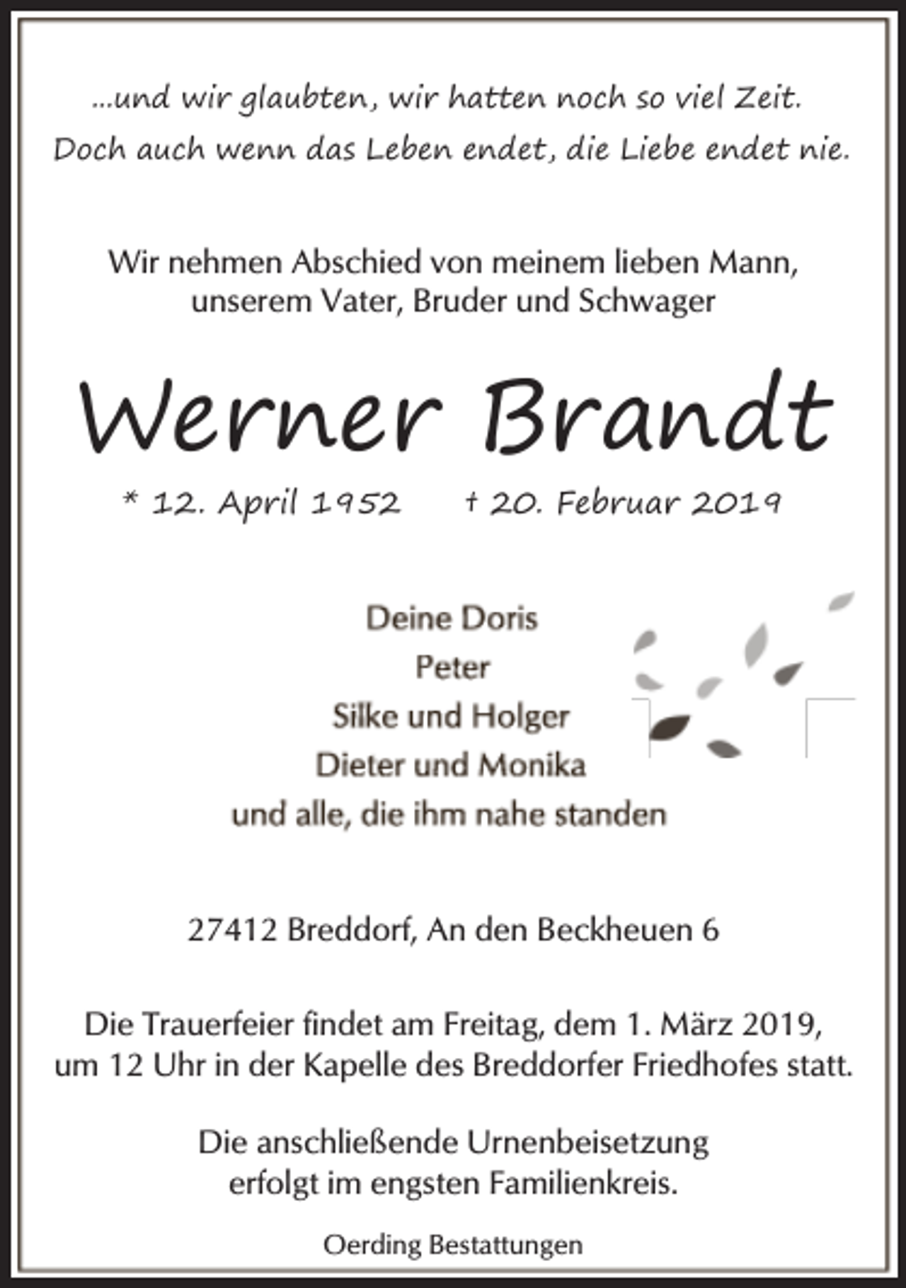 <p>...und wir glaubten, wir hatten noch so viel Zeit.<br />Doch auch wenn das Leben endet, die Liebe endet nie.</p><p>Wir nehmen Abschied von meinem lieben Mann,<br />unserem Vater, Bruder und Schwager</p><p>Werner Brandt<br />* 12. April 1952</p><p>† 20. Februar 2019</p><p>27412 Breddorf, An den Beckheuen 6<br />Die Trauerfeier findet am Freitag, dem 1. März 2019,<br />um 12 Uhr in der Kapelle des Breddorfer Friedhofes statt.<br />Die anschließende Urnenbeisetzung<br />erfolgt im engsten Familienkreis.<br />Oerding Bestattungen</p>