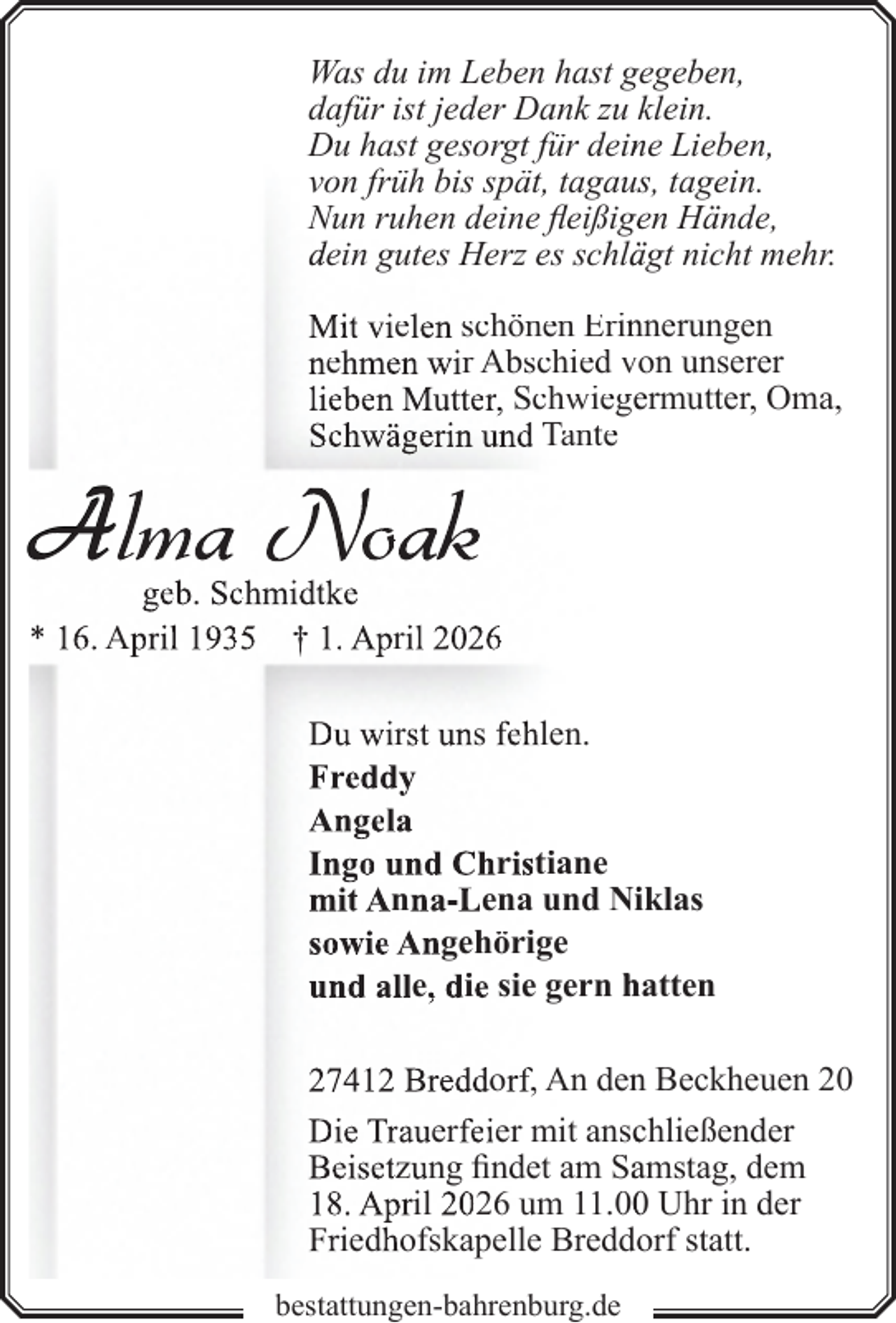 <p>Was du im Leben hast gegeben,<br />dafür ist jeder Dank zu klein.<br />Du hast gesorgt für dein<br />ne Lieben,<br />von früh bis spät, tagauss, tagein.<br />Nun ruhen deine fleißigeen Hände,<br />dein gutes Herz es schlä<br />ägt nicht mehr.<br />Mit vielen schönen Erin<br />nnerungen<br />nehmen wir Abschied von unserer<br />lieben Mutter, Schwiegeermutter, Oma,<br />Schwägerin und Tante</p>
<p>Alma Noak</p>
<p>geb. Schmidtke<br />* 16. April 1935 † 1. April 2026<br />Du wirst uns fehlen.<br />Freddy<br />Angela<br />Ingo und Christiane<br />mit Anna-Lena und Niiklas<br />sowie Angehörige<br />und alle, die sie gern hatten<br />27412 Breddorf, An den<br />n Beckheuen 20<br />Die Trauerfeier mit anscchließender<br />Beisetzung findet am Saamstag, dem<br />18. April 2026 um 11.0 Uhr in der<br />Friedhofskapelle Breddo<br />orf statt.<br />bestattungen-bahrenburg.de</p>
