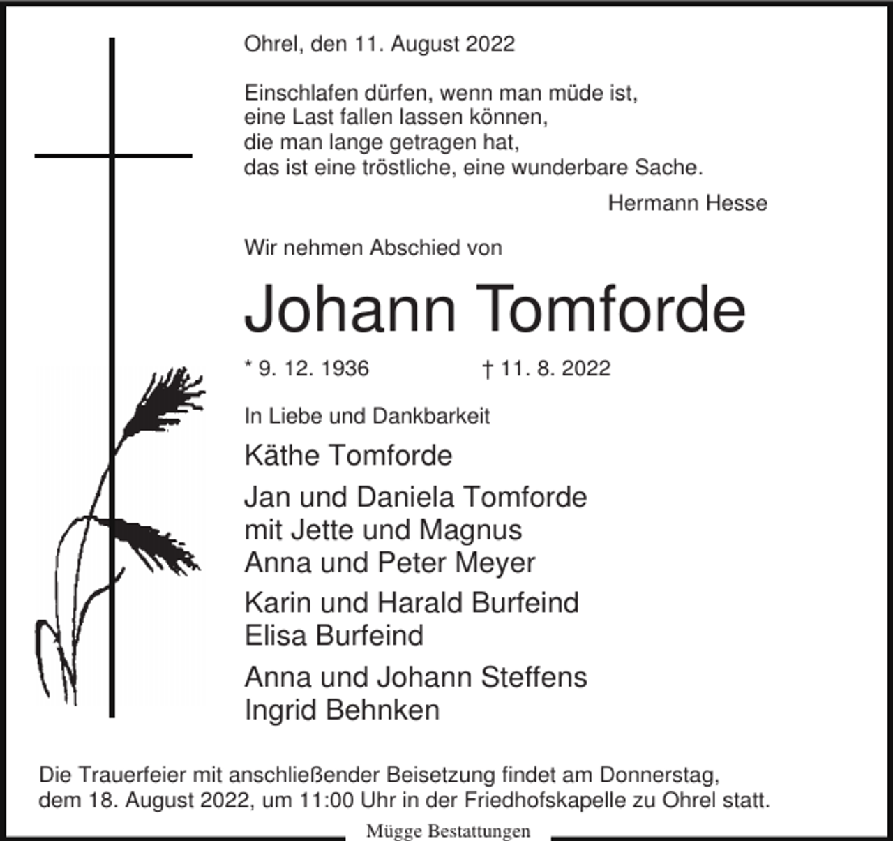 <p>Ohrel, den 11. August 2022<br />Einschlafen dürfen, wenn man müde ist,<br />eine Last fallen lassen können,<br />die man lange getragen hat,<br />das ist eine tröstliche, eine wunderbare Sache.<br />Hermann Hesse<br />Wir nehmen Abschied von</p><p>Johann Tomforde<br />* 9. 12. 1936</p><p>† 11. 8. 2022</p><p>In Liebe und Dankbarkeit</p><p>Käthe Tomforde<br />Jan und Daniela Tomforde<br />mit Jette und Magnus<br />Anna und Peter Meyer<br />Karin und Harald Burfeind<br />Elisa Burfeind<br />Anna und Johann Steffens<br />Ingrid Behnken<br />Die Trauerfeier mit anschließender Beisetzung findet am Donnerstag,<br />dem 18. August 2022, um 11:00 Uhr in der Friedhofskapelle zu Ohrel statt.<br />Mügge Bestattungen</p>