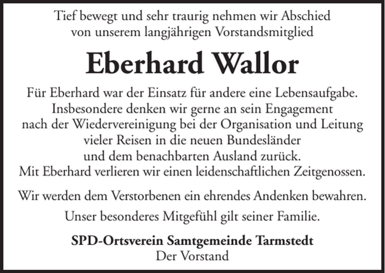 <p>Tief bewegt und sehr traurig nehmen wir Abschied<br />von unserem langjährigen Vorstandsmitglied</p><p>Eberhard Wallor<br />Für Eberhard war der Einsatz für andere eine Lebensaufgabe.<br />Insbesondere denken wir gerne an sein Engagement<br />nach der Wiedervereinigung bei der Organisation und Leitung<br />vieler Reisen in die neuen Bundesländer<br />und dem benachbarten Ausland zurück.<br />Mit Eberhard verlieren wir einen leidenschaftlichen Zeitgenossen.<br />Wir werden dem Verstorbenen ein ehrendes Andenken bewahren.<br />Unser besonderes Mitgefühl gilt seiner Familie.<br />SPD-Ortsverein Samtgemeinde Tarmstedt<br />Der Vorstand</p>