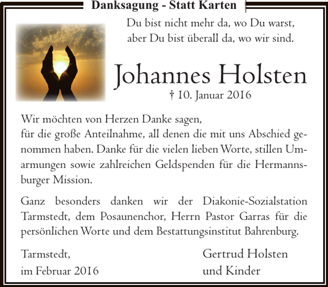 <p>Danksagung - Statt Karten<br />Du bist nicht mehr da, wo Du warst,<br />aber Du bist überall da, wo wir sind.</p><p>Johannes Holsten<br />† 10. Januar 2016</p><p>Wir möchten von Herzen Danke sagen,<br />für die große Anteilnahme, all denen die mit uns Abschied genommen haben. Danke für die vielen lieben Worte, stillen Umarmungen sowie zahlreichen Geldspenden für die Hermannsburger Mission.<br />Ganz besonders danken wir der Diakonie-Sozialstation<br />Tarmstedt, dem Posaunenchor, Herrn Pastor Garras für die<br />persönlichen Worte und dem Bestattungsinstitut Bahrenburg.<br />Tarmstedt,<br />im Februar 2016</p><p>Gertrud Holsten<br />und Kinder</p>