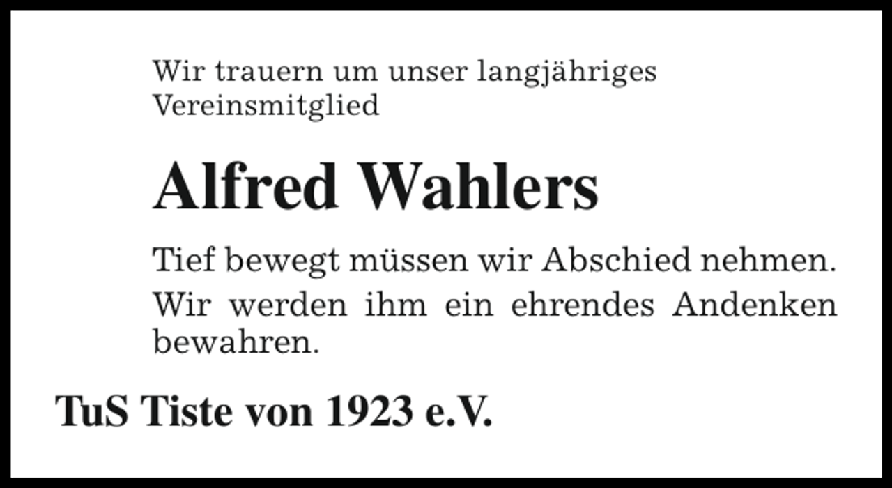 <p>Wir trauern um unser langjähriges<br />Vereinsmitglied</p><p>Alfred Wahlers<br />Tief bewegt müssen wir Abschied nehmen.<br />Wir werden ihm ein ehrendes Andenken<br />bewahren.</p><p>TuS Tiste von 1923 e.V.</p>
