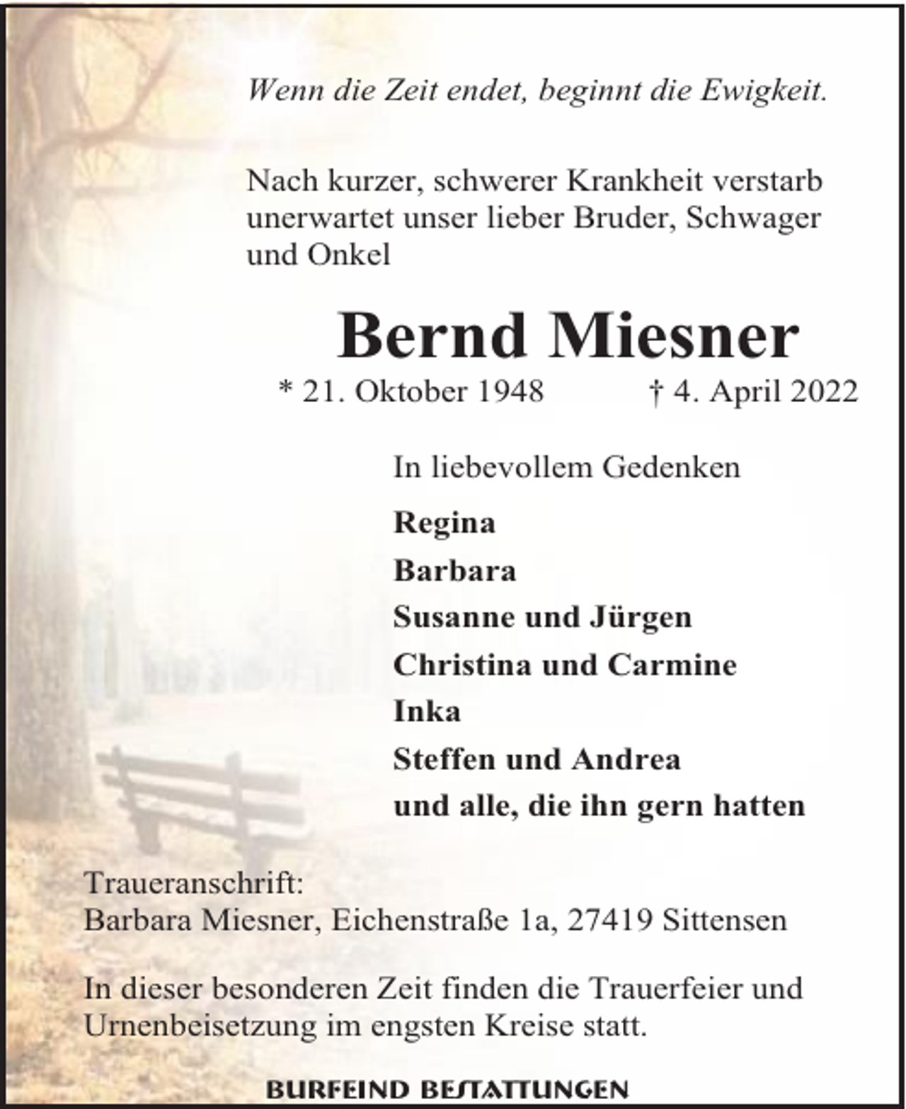 <p>Wenn die Zeit endet, beginnt die Ewigkeit.<br />Nach kurzer, schwerer Krankheit verstarb<br />unerwartet unser lieber Bruder, Schwager<br />und Onkel</p><p>Bernd Miesner<br />* 21. Oktober 1948</p><p>† 4. April 2022</p><p>In liebevollem Gedenken<br />Regina<br />Barbara<br />Susanne und Jürgen<br />Christina und Carmine<br />Inka<br />Steffen und Andrea<br />und alle, die ihn gern hatten<br />Traueranschrift:<br />Barbara Miesner, Eichenstraße 1a, 27419 Sittensen<br />In dieser besonderen Zeit finden die Trauerfeier und<br />Urnenbeisetzung im engsten Kreise statt.<br />Burfeind Bestattungen</p>