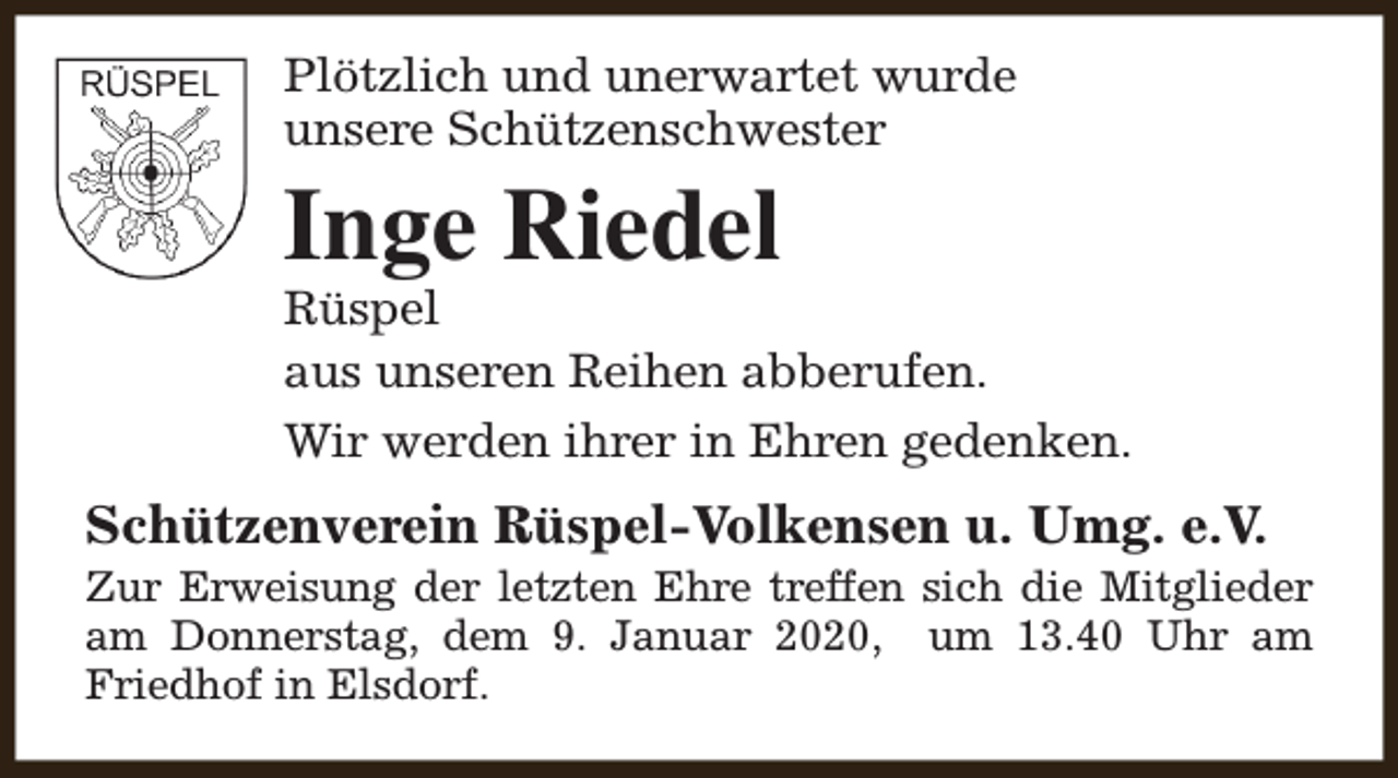 <p>Plötzlich und unerwartet wurde<br />unsere Schützenschwester</p><p>Inge Riedel</p><p>Rüspel<br />aus unseren Reihen abberufen.<br />Wir werden ihrer in Ehren gedenken.</p><p>Schützenverein Rüspel-Volkensen u. Umg. e.V.</p><p>Zur Erweisung der letzten Ehre treffen sich die Mitglieder<br />am Donnerstag, dem 9. Januar 2020, um 13.40 Uhr am<br />Friedhof in Elsdorf.</p>